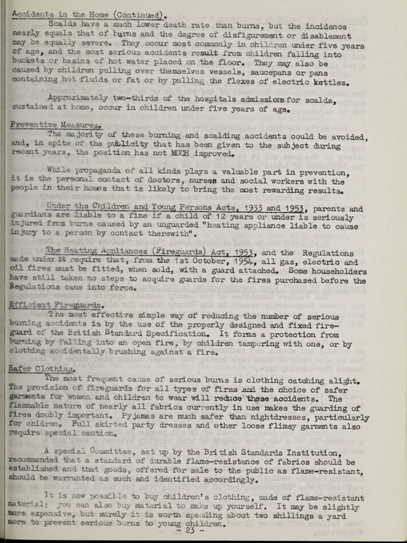 Accident s in the Home (Continued) ,> Scalds have a much lewer death, rate than burns? but the incidence nearly equals tViat of turns and the degree of disfigurement or disablement EQ&y *- ■ equaj-j..y severe. Xney occur most commonly in children under five years of age? and the most serious accidents result from children falling into buckets or basins of hot water placed on -the floor. They may also be caused by children pulling over themselves vessels, saucepans or pans containing hot fluids or fat or by pulling the flexes of electric kettles. Approximately two-thirds of the hospitals admissiors for scalds, sustained at home, occur in children under five years of age* Preventive Measures* The majority of these burning and scalding accidents could be avoided, ant, im sp— the publicity that has been given to the subject during recent years, the position has not MUGS improved* While propaganda of all kinds plays a valuable part in prevention, ^ ' 1p^rsonau contact of doctors, nurses and social workers with the people in their homes that is likely to bring the most rewarding results* .and Young Persons Acts, 1933 and 1955. parents and guardians are xiab 1© to a i in© if a child of 12 years or under is seriously injured from bums caused by an unguarded heating appliance liable to cause injury to a person by contact therewith. Appliances J^jireguards) Act, 1955. and the Regulations Tub it require that, from the 1st October, 1954-* all gas, electric and os.JL fires must be fitted, when sold, with a guard attached. Some householders have still taken no steps to acquire guards for the fires purchased before the Regulations came into force. The most effective simple way of reducing the number of serious burning accidents is by the use of the properly designed and fixed fire¬ guard of the British Standard Specification. It forms a protection from burning by falling into an open fire, by children tampering with one, or by clothing accidentally brushing against a fare. Safer Clothing. The most frequent cause of serious bums is clothing catching alight. The provision of fireguards for all types of fires and the choice of safer garments for woman arid children to wear will reduce th^se accidents. The flammable nature of nearly all fabrics currently in use makes the guarding of fires douhuy important. Pyjamas are much safer than nightdresses, particularly for cM.G-I'V.'o Full skirted party dresses and other loose flimsy garments also require special caution. A special Committee, set up by the British Standards Institution, recommended, boat a standard of durable flame—resistance of fabrics should be established and that goods, offered for sale to the public as flame—resistant, should be warranted as such and identified accordingly. c nDW possfj le to buy children’s clothing, made of flame-resistant material! you can also buy material to make up yourself. It may be slightly more expensive, but surely it is worth spexiding about two shillings a yard more vo prevent serious bums to young children.