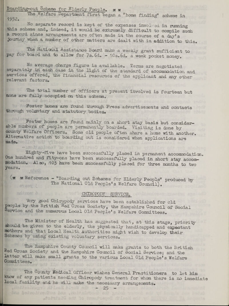 No separate record is kept of the expenses involved in running fecnem- and, -un.deed, it would be extremely difficult “to compile such a record since arrangements are often made in the course of a day’s jouzney when a nuniber of other matters are dealt with in addition to this, fhe National Assistance Board make a weekly grant sufficient to pay tor board and to allow for /s,6d« — 10s<.6d, a week pocket monev, h-.. average charge figure is available. Terms are negotiated separately in each case in the light of the standard of accommodation and services oiferad, uhe financial resources of the applicant and any otlrier’ relevant factors, The^ total number of officers at present involved is fourteen but none are fully occupied on this scheme, Foster homes are found. throiigh Press advertisements and contacts through volantaiy and statutory bodies, Foster homes are found mainly on a short stay basis but consider¬ able numbers of people are permanently boarded. Visiting is done by county We_i.fare 0/, iicers0 Some old people often share a home with another. Alternative action to boarding out is considered when applications are made. Eighty-five Pave been successfully placed ho, permanent accommodaticn0 One hundred and fity-one have been successfully placed in short stay accom- modal ion, Al so 3 1Q3 have been successfully placed for three months to two years, {« » Reference “ Boarding out Schemes for Elderly People produced by The National Old People’s Welfare Council), CHIROPODY SERVICE, V;ry good Chiropody services have been established for old people by the British aed Cross Society, the Hampshire Council of Social Service and the numerous Local Old People’s Welfare Committees. xhe Minister of Health has suggested that, at this stage, priority should be given to the elderly, the physically handicapped and expectant mothers and that Local Health Authorities might wish to develop their Schemes by using existing voluntary services. The Hampshire County Council will make grants to both the British ed Gross Society and the Hampshire Council of Social Servicej and the latter will make small grants to the various Local Old People's Welfare Committees, ' , i The County Medical Officer wishes General Practitioners to let him know of any patients needing Chiropody treatment for whom there is no immediat local facility, and he will make the necessary arxangemsnts,