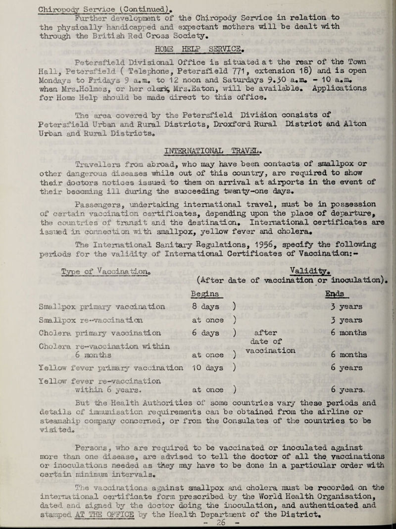 Chiropody Service (Continued). Further development of the Chiropody Service in relation to the physically handicapped and expectant mothers will be dealt with through the British Red Cross Society. HOME HELP SERVICE, Petersfield Divisional Office is situated at the rear of the Town Hall, Petersfield ( Telephone, Petersfield 771, extension 18) and is open Mondays to Fridays 9 a.m. to 12 noon and Saturdays 9*30 a.m. - 10 a.m. when Mrs.Holmes, or her clerk, Mrs.Eaton, will be available. Applications for Home Help should be made direct to this office. The area covered by the Petersfield Division consists of Petersfield Urban and Rural Districts, Droxford Rural District and Alton Urban and Rural Districts. INTERNATIONAL TRAVEL. Travellers from abroad, who may have been contacts of smallpox or other dangerous diseases while out of this country, are required to show their doctors notices issued to them on arrival at airports in the event of their becoming ill during the succeeding twenty-one days. Passengers, undertaking international travel, must be in possession of certain vaccination certificates, depending upon the place of departure, the countries of transit and the destination. International certificates are issued in connection with smallpox, yellow fever and cholera. The International Sanitary Regulations, 1956, specify the following periods for the validity of International Certificates of Vaccination:- Type of Vaccina'tion. Validity. (After date of vaccination or inoculation). Smallpox primary vaccination Begins 8 days ) Ends 3 years S ma lip ox r e -vaccina ti on at once / 3 years Cholera primary vaccination 6 days ) after 6 months Cholera re-vaccination within 6 months at once ) date of vaccination 6 months Yellow fever primary vaccination 10 days ) 6 years Yellow fever re-vaccination within 6 years. at once ) 6 years. But the Health Authorities of some countries vary these periods and details of immunisation requirements can be obtained from the airline or steamship company concerned, or from the Consulates of the countries to be visited. Persons, who are required to be vaccinated or inoculated against more than one disease, are advised to tell the doctor of all the vaccinations or inoculations needed, as they may have to be done in a particular order with certain minimum intervals. The vaccinations against smallpox and cholera must be recorded on the international certificate form prescribed by the World Health Organisation, dated and signed by the doctor doing the inoculation, and authenticated and stamped AT THE OFFICE by the Health Department of the District,