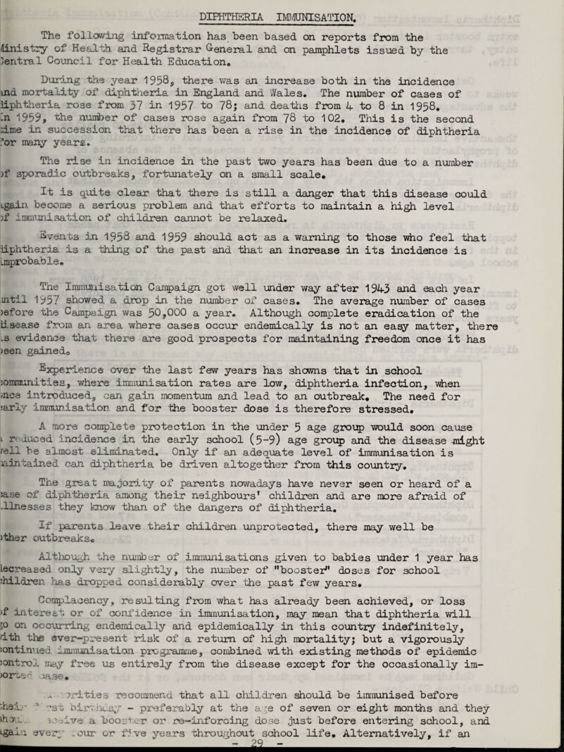 DIPHTHERIA IMMUNISATION. The following information has been based on reports from the Ministry of Health and Registrar General and on pamphlets issued by the Central Council for Health Education* During the year 1958, there was an increase both in the incidence rnd mortality of diphtheria in England and Wales. The number of cases of iiphtheria rose from 37 in 1957 to 78; and deaths from 4 to 8 in 1958. -n 1959* the number of cases rose again from 78 to 102. This is the second :ime in succession that there has been a rise in the incidence of diphtheria !*or many years. The rise in incidence in the past two years has been due to a number )f sijoradic outbreaks, fortunately on a small scale. It is quite clear that there is still a danger that this disease could igain become a serious problem and that efforts to maintain a high level )f immunisation of children cannot be relaxed. Svents in 1958 and 1959 should act as a warning to those who feel that iiphtheria is a thing of the past and that an increase in its incidence is Improbable. The Immunisation Campaign got well under way after 1943 and each year intil 1957 showed a drop in the number of cases. The average number of cases >efore the Campaign was 50,000 a year. Although complete eradication of the iisease from an area where cases occur endemically is not an easy matter, there ls evidence that there are good prospects for maintaining freedom once it has >een gained., Experience over the last few years has showns that in school iomraunities, where immunisation rates are low, diphtheria infection, when nee introduced, can gain momentum and lead to an outbreak. The need for iarly immunisation and for the booster dose is therefore stressed. A more complete protection in the under 5 age group would soon cause i reduced incidence in the early school (5-9) age group and the disease -might reil be almost eliminated. Only if an adequate level of immunisation is lain.Gained can diphtheria be driven altogether from this country. The great majority of parents nowadays have never seen or heard of a jase of diphtheria among their neighbours' children and are more afraid of .llnesses they know than of the dangers of diphtheria. If parents leave their children unprotected, there may well be )ther outbreaks® Although the number of immunisations given to babies under 1 year has Lecreased only very slightly, the number of booster doses for school children has dropped considerably over the past few years. Complacency, resulting from what has already been achieved, or loss >f interest or of confidence in immunisation, may mean that diphtheria will ;o on occurring endemically and epidemically in this country indefinitely, ith the ever-present risk of a return of high mortality; but a vigorously :on tinned immunisation programme, combined with existing methods of epidemic control may free us entirely from the disease except for the occasionally im¬ ports c tase. .xrities recommend that all children should be immunised before ;heir ' rst birthday - preferably at the age of seven or eight months and they Jhou. sc-jive a booster or re-inforcing dose just before entering school, and ‘•gain every .our or five years throughout school life. Alternatively, if an