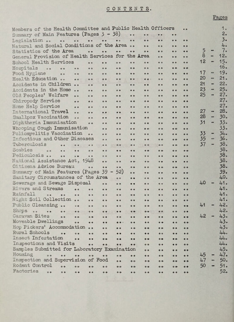 CONTENTS. Pages Members of the Health Committee and Public Health Officers • © 1. Summary of Main Features (Pages 3 - 38) O 9 • o o • 0 O 2. Legusiation <><> o o »« »® © o © © © © © © © © © 0 © o 3 * Natural and Social Conditions of the Area o © o o © © O 0 © © 4. Statistics of the Area © • © © o © o e © o © o © © 3 •* 7. General Provision of Health Services for the Area © © 9 O © o 8 — 12. School Health Services © © o © © © o © o o o © © o 12 «* 15® Hospitals oo oo oo o © o o © © o o © © © © © © l6. Food Hygiene o o «o o o o © © © © © © © © © © © 9 © 17 •** 19® E duo£L”fcxon. o» © o <> © o © © o © o o © o © © © o © 20 — 21. Accidents in Children oo oo © © © © o o • © o o © © © • 21 - 22. Accd,dents in the Home c o ® c © © o © © © © © o © o o © © 23 25® Old Peoples* Welfare <>« oo © © © © © 0 © © o © o © © © 23 < *» 27® Chiropody Service o o o o © © © © © © © © © © o o © e 27® Home Help Service «» 0 o o o © © © 9 o © © o 9 © © 9 27® International Travel .. <> • © © © • 0 O © © © © © 0 © © 27 - 28. Smallpox Vaccination 0O oo © © © © o © o © © © © © © © 28 «sr» 30. Diphtheria Immunisation 0 o © © o © © © o © © o o © © © 31 - 33® Whooping Cough Immunisation © o o © c o © © © © © © © © 33® Poliomyelitis Vaccination eo © o o o o © 0 o o o © 0 © o 33 — 34® Infectious and Other Diseases © o o © o o © © o o © o © © 35 ea 36. Tuberculosis .. © © ©. o © ® o © © © 0 ©» © o 37 — 38. o caores oo oo ® o oo • 0 © © o © © © © © © © © © 38. i? 0CLX CUlO SX Soo © © o 9 • © o © o © o © o o 0 O 0 © 9 9 38. National Assistance Acts 1948 © O © o © © 9 © O 0 0 0 0 9 3-8. Citizens Advice Bureau 0 • o © © © o © o © © © o © 38. Sumtaary of Mean Features (Pages 39 - 52) 0 © o © © © © o o o 39® Sanitary Circumstances of the Area o © © © 0 © © O © © © • 40. Sewerage and Sewage Disposal o o o © © © o o © © o o o © 40 - 41® Rivers and Streams 00 »° © © © © o © © © © 0 o © • o 41:® R^juif11 al 1. o© © © © © © © © o O © © © O O © o © 0 © o 41® Night Soil Collection ,, Q« © © © o o o © © © © © © © o 41 ® Public Cleansing «,«, .« o© 9 © © o 0 © o © © © © o 9 9 41 - 42. SnOpS » O OO oo oo oo o © © © © ©■ © © o © o © O 9 42. Caravan Sites «« «» 0 • o © o o © • © © © © © © • 9 42 cao 43® Moveable Dwellings „ ® • • o « 9 © o © © © © » © o 9 9 43® Hop Pickers* Accommodation «, © © o © • © o © © © © 0 O 9 43® Rural Schools «• »• »c © o • • o © © © 9 O 9 O 9 O 44. Insect Infestation ®, ,, o © o © © © © © 44o Inspections and Visits oo © o © © © © o o o © • © O © 44. Samples Submitted for Laboratory Examination 0 o © © © © © 9 45® Housing ee> ®e oo oo © © o © © © © o o © o © © © 45 “ 47 0 Inspection and Supervision of Food © © © © © © o © © © © © 47 09 50. Rodent Control co oe oo © o © © © © © o o © o © © © 50 - 51» Factories oo o* o. «„ © © © © © o © © © © © © © © 52o