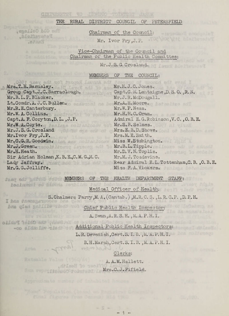 Chairman of the Council: Mr. Ivor Pry,J. P. Vice-Chairman of the Council and Chairman of the Public Health Committee: Mr. J. S«. Gk Crosland. MEMBERS OP THE COUNCIL; Mrs, T. H. Barnsley. Group Capt,J.C. Barraclough. Mi*. B. L. P. Blacker. Lt.Comdr.A. J.C.Bullen. Mr.R.E. Canterbury. Mr.W. A. Collins. CaptoA. P.Coryton,Do L.,J.P. Mr.Wo A.Coyta. Mr. J. S. G-. Crosland Mr.Ivor Pry,J.P. Mr. C.G-. R. Goodwin, Mr. J. Green. Mr.H. Heath. Sir Adrian Holman ,K. B. E.,C.M. G.,M. Cs Lady Jaffray. Mr. G. G. Jollif f e. Mr.H.J.C.Jones, Capt.Co N. Lentaigne ,D. S. 0. ,R. N. Mr, J. R. McDougall. Mr.A,H. Moore. Mr.W. P. Ness. Mr.H.H. C. Oram. Admiral E, G.Robinson,V. C. ,0, B. E. Mr.S.B. Selmes, Mrs.E, B. D,Shove. Mr s. M. E. Smi th . Miss W.S tubing ton. Mr.B.L.Tipple. Mr.D. V. N. Topiis. Mr.M. J. Tcsdevine. Rear Admiral E. L, Tottenham,C. B. ,0. B.E. Mi ss Pc A. Vickers, MEMBERS OP THE HEALTH DEPARTMENT STAFF: Medical Officer of Health; S.Chalmers Parry ,M. A. (Cantab.) ,M.R„ C. S* ,L.R, C.P, ,D. P.H. Chief Public Kea'Jth Inspector; A. Swan, A.R. S, H. ,M. A. P. H. I, Additional Public Health Inspectors; L.R. DevenishjCert.S. I. B. ,M. A.P.H. I. B. H.Marsh,Cert. S. I. B. ,M. A, P, H. I. Clerks: A, A.M.Hallett. Mrs.C. J.Fifield.