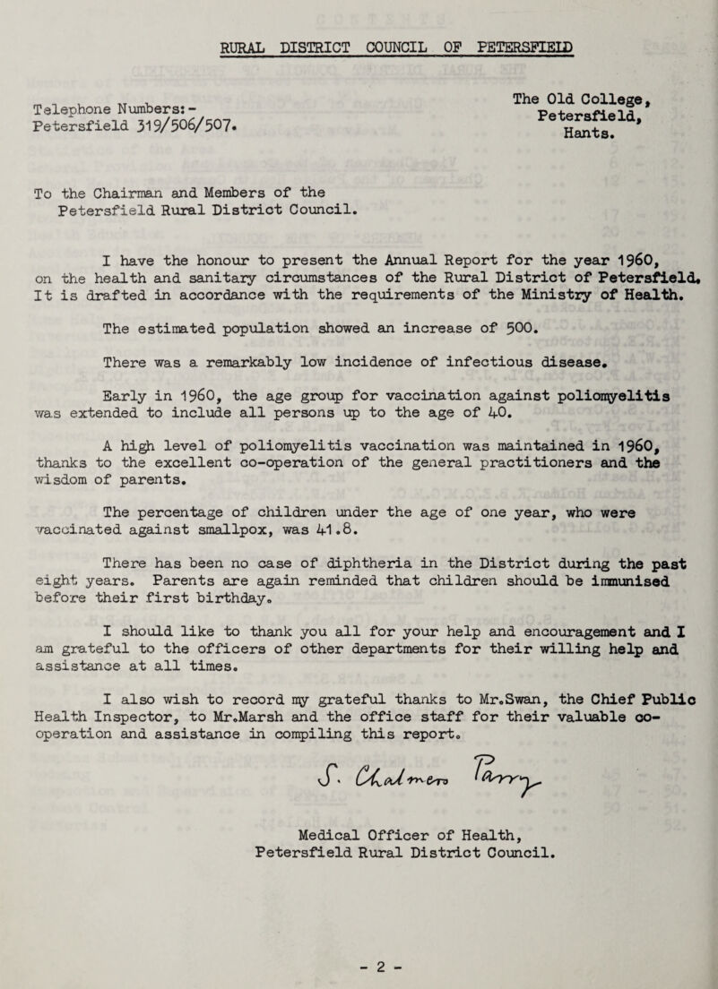 Telephone Numbers: - Petersfield 319/506/507* The Old College, Petersfield, Hants. To the Chairman and Members of the Petersfield Rural District Council. I have the honour to present the Annual Report for the year I960, on the health and sanitary circumstances of the Rural District of Petersfield# It is drafted in accordance with the requirements of the Ministry of Health. The estimated population showed an increase of 500. There was a remarkably low incidence of infectious disease. Early in I960, the age group for vaccination against poliomyelitis was extended to include all persons up to the age of 40. A high level of poliomyelitis vaccination was maintained in I960, thanks to the excellent co-operation of the general practitioners and the wisdom of parents. The percentage of children under the age of one year, who were vaccinated against smallpox, was 41.8. There has been no case of diphtheria in the District during the past eight years. Parents are again reminded that children should be immunised before their first birthday. I should like to thank you all for your help and encouragement and 1 am grateful to the officers of other departments for their willing help and assistance at all times. I also wish to record ny grateful thanks to Mr.Swan, the Chief Public Health Inspector, to Mr .Marsh and the office staff for their valuable co¬ operation and assistance in compiling this report. X (Xcd Medical Officer of Health, Petersfield Rural District Council.