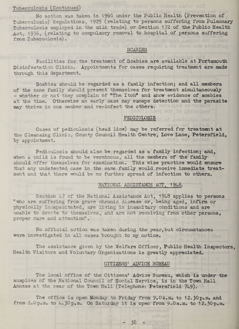 Tuberculosis (Continued) No action was taken in, i960 under the Public Health (Prevention of Tuberculosis) Regulations, 1925 (relating to persons suffering from Pulmonary Tuberculosis employed in the milk trade) or Section 172 of the Public Health Acte, 19.36* (relating to compulsory removal to hospital of persons suffering from Tuberculosis)«. SCABIES Facilities for the treatment of Scabies are available at Portsmouth Disinfestation Clinic;. Appointments for cases requiring treatment are made through this department,, Scabies should be regarded as a family infection; and all members of the same family should present themselves for treatment simultaneously - whether or not they complain of ''“The Itch and show evidence of scabies at the time. Otherwise an early case may escape detection and the parasite may thrive in one member and re-infect the others,, PEDICULOSIS Cases of pediculosis (head lice) may be referred for treatment at the Cleansing Clinic, County Council Health Centre, Love Lane, Petersfield, by appointment* Pediculosis should also be regarded as a family infection; and, when a child is found to be verminous, all the members of the family should offer themselves for examination,, This wise practice would ensure that any undetected case in the same family would receive immediate treat¬ ment and that there would be no further spread of infection to others. NATIONAL ASSISTANCE ACT, 1948. Section 47 of the National Assistance Act, 1948 applies to persons •who are suffering from grave chronic disease or, being aged, infirm or physically incapacitated, are .living in insanitary conditions and are unable to devote to themselves, and are not receiving from other persons, proper care and attention. No official action was taken during the year,but circumstances were investigated in all cases brought to my notice. The assistance given by the Welfare Officer, Public Health Inspectors, Health Visitors and Voluntary Organisations is greatly appreciated. CITIZENS9 ADVICE BUREAU The local, office of the Citizens5 Advice Bureau, which is under the auspices of the National Council of Social Service, is in the Town Hall Annexe at the rear of the Town Hall (Telephone: Petersfield 749). The office is open Monday to Friday from 9*0&*m* to 1 2.30p.m. and from 2„Gp„m„ to 4«30p*nn On Saturday it is open from 9»0a„mo to 12.30pom8