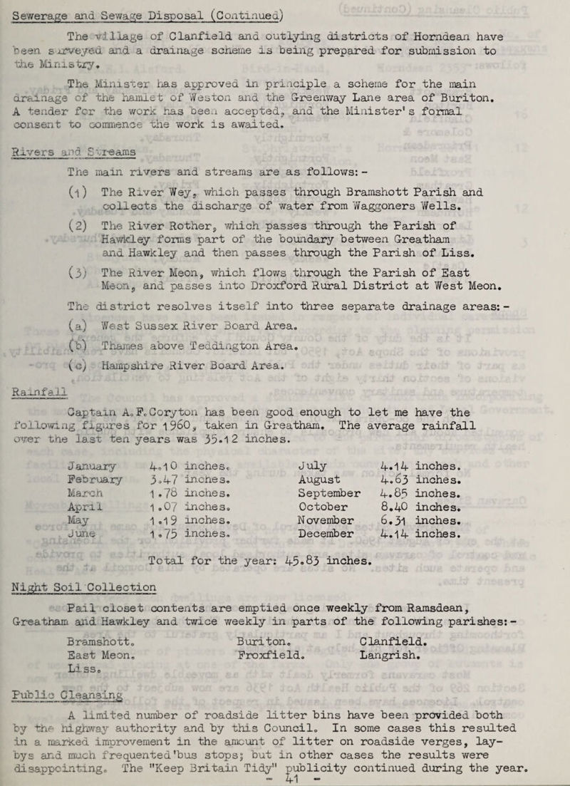 Sewerage and Sewage Disposal (Continued) The milage of Clanfield ana outlying districts of Horndean have been surveyed and a drainage scheme is being prepared for submission to the Ministry, The Minister has approved in. principle a scheme for the main drainage of the hamlet of Weston and the G-reenway Lane area of Buriton. A tender for the work has been accepted, and the Minister's formal consent to commence the work is awaited, Rivers and S reams The main rivers and streams are as follows: - (1) The River Wey, which passes through Bramshott Parish and collects the discharge of water from Waggoners Wells. (2) The River Rother, which passes through the Parish of Hawkley forms part of the boundary between G-reatbam and Hawkley and then passes through the Parish of Liss. (3) The River Meon, which flows through the Parish of East Meons and passes into Droxford Rural District at West Meon, The .district resolves itself into three separate drainage areas:- (a) West Sussex River Board Area, (b) Thames above Teddington Area. ( c) Hampshire River Board Area. Ram.fa.2i Gaptain A.F.Coryton has been good enough to let me have the following figures for i960, taken in G-reatham. The average rainfall over the last ten years was 35*1 2 inches. January February March April May J une 4,lO inches. 3.47 inches. 1 .78 inches. 1 .07 inches. 1.1 9 inches. 1 .75 inches. July August September October November December 4.14 inches. 4,63 inches. 4,8.5 inches. 8.4O inches. 6.31 inches. 4.14 inches. Total for the year: 45*83 inches. Night Soil Collection Pail closet contents are emptied once weekly from Ramsdean, G-reatham and Hawkley and twice weekly in parts of the following parishes:- Bramshott. Buriton. Clanfield. East Meon. Froxfield. Langrish. Liss. Public Cleansing A limited number of roadside litter bins have been provided both by the highway authority and by this Council. In some cases this resulted In a marKed improvement in the amount of litter on roadside verges, lay¬ bys and much frequented'bus stops? but in other cases the results were disappointing. The Keep Britain Tidy publicity continued during the year.
