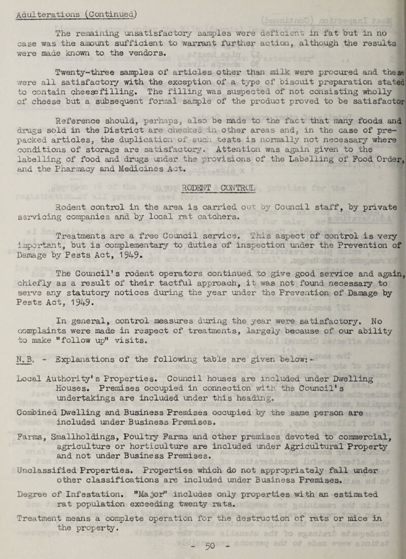 Adulterations (Continued) The remaining unsatisfactory samples were deficient in fat but in no case was the amount sufficient to warrant further action, although the results were made known to the vendors. Twenty-three samples of articles other than milk, were procured and these were all satisfactory with the exception of a type of biscuit preparation stated to contain cheesefilling. The filling was suspected of not consisting wholly of cheese but a subsequent formal sample of the product proved to be satisfactor Reference should, perhaps, also be made to the fact that many foods and drugs sold in the District are checked in other areas and, in the case of pre¬ packed articles, the duplication of sue.; tests is normally not necessary where conditions of storage are satisfactory. Attention was again given to the labelling of food and drugs under the provisions of the Labelling of Pood Order, and the Pharmacy and Medicines Act. RODENT CONTROL Rodent control in the area is carried out by Council staff, by private servicing companies and by local rat catchers. Treatments are a free Council service. This aspect of control is very important, but is complementary to duties of inspection under the Prevention of Damage by Pests Act, 1949* The Council’s rodent operators continued to give good service and again, chiefly as a result of their tactful approach, it was not found necessary to serve any statutory notices during the year under the Prevention of Damage by Pests Act, 1949. In general, control measures during the year were satisfactory. No complaints were made in respect of treatments, largely because of our ability to make .follow up visits. Nv B. - Explanations of the following table are given below: - Local. Authority* s Properties. Council houses are included under Dwelling Houses. Premises occupied in connection with the Council's undertakings are included under this heading. Combined Dwelling and Business Premises occupied by the same person are included under Business Premises. Farms, Smallholdings, Poultry Farms and other premises devoted to commercial, agriculture or horticulture are included under Agricultural Property and not under Business Premises. Unclassified Properties. Properties which do not appropriately fall under other classifications are included under Business Premises. Degree of Infestation. Major includes only properties with an estimated rat population exceeding twenty rats. Treatment means a complete operation for the destruction of rats or mice .in the property.