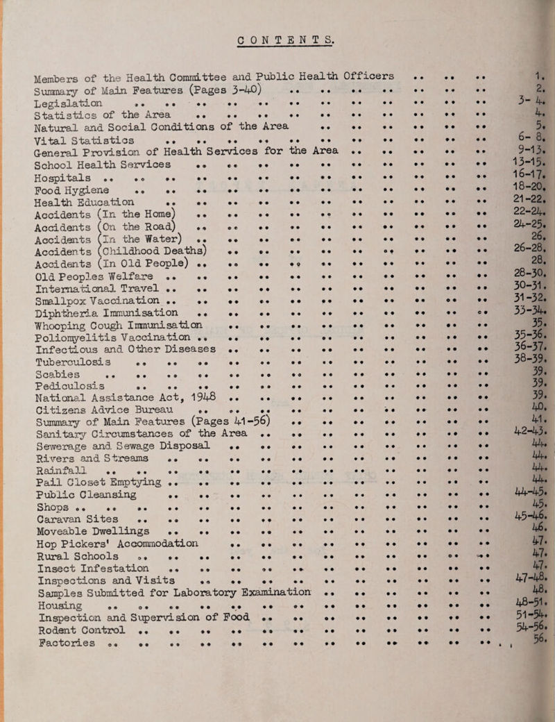 CONTENTS. Members of the Health Committee and Public Health Officers . 1. Summary of Main Features (Pages 3-40 ) . 2. Legislation »• •• •• •• •• . .. •• 3-4. Statistics of the Area . *. •• •• 4. Natural and Social Conditions of the Area . 5. Vital Statistics •• . •• *• •• •• •• 6-8. General Provision of Health Services for the Area. 9-13. School Health Services •• *. . *. ^3-15. Hospitals. Food Hygiene • » . •• •• lo-^. Health Education . •• •• •* ^-22. Accidents (in the Home) •• *• •• •• • • •• •• •• •• •• 22-24. Accidents (On the Road) .* *« •• *. •• •• 24-23. Accidents (in the Water) .. *. •• •• 2°* Accidents (childhood Deaths) •• .. °* •• •• •• 26-28. Accidents (in Old People) •• •<> •• •» *• •• •* *• •• •• Old Peoples Welfare. 28-30. International Travel •• •• •• .. •• •• •• •• 30-31. Smallpox Vaccination. .. •• •• •• •• •• • • •• 31-32. Diphtheria Immunisation. •• °• 33-34. Whooping Cough Immunisation • • •• .. •• •• 35. Polionyelitis Vaccination •• •• •• •• •• •• •* •• •• •• 35-3o. Infectious and Other Diseases .. •• 36-37. Tuberculosis •• •• »o •• .. •• •• •• •• •• •• 38-39. Scabies . ... •• •• •• •• •• •• 39. Pediculosis . •• National Assistance Act, 1948 •• •• •• .. •• •• •• Citizens Advice Bureau «• «» •• •• •• •• • • •• •• 40. Summary of Main Features (Pages 41-56) . ^ • Sanitary Circumstances of the Area .. • » •• •• •• •• 42-43. Sewerage and Sewage Disposal •• •• ^4* Rivers and Streams .. .. . • ... •• Rainfall •. •• .. •. •• . • .. •• Pail Closet Emptying .. *• Public Cleansing •• .. •• •• 44-45. Shops ». .. .. .. .. Caravan Sites .. . * •• *• .. ... •• 45-46. Moveable Dwellings •• •• •• •• •• Hop Pickers’ Accommodation ... . Rural Schools ». •• •• •• • Insect Infestation , * •• •• <>• . * •• •• .. ^7* Inspections and Visits ** •• . ... 47-48* Samples Submitted for Laboratory Examination. 48. Housing .. o# . * .. •• • • *• • • •• •• . Inspection and Supervision of Food.. *• •• 51 ’54. Rodent Control •• ... •• •• •• *• •• •• •• 54-56. Factories •• •• *• •* •• ** *• •• •• •• ••