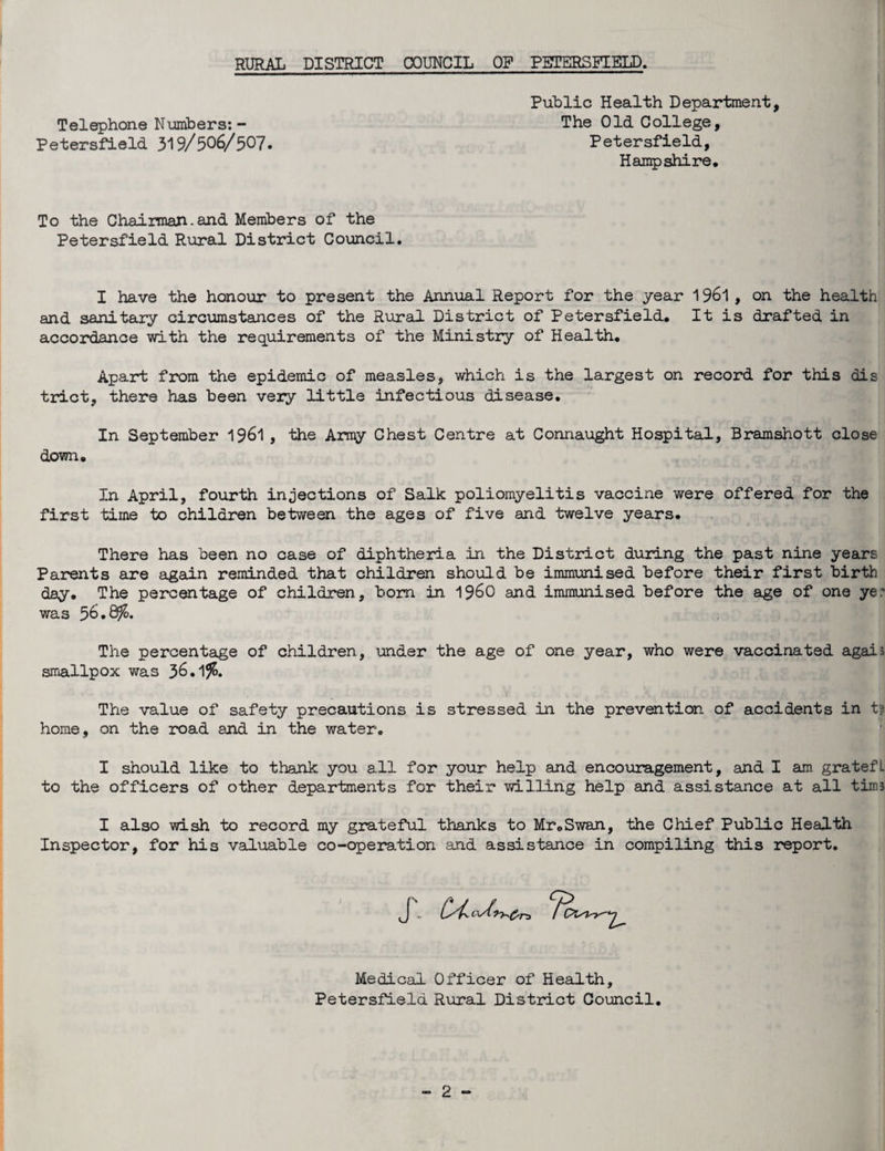 Public Health Department, Petersfield 319/506/507 Telephone Numbers: - The Old College, Petersfield, Hampshire, To the Chairmajn. and Members of the Petersfield Rural District Council. I have the honour to present the Annual Report for the year 1961 , on the health and sanitary circumstances of the Rural District of Petersfield, It is drafted in accordance with the requirements of the Ministry of Health, Apart from the epidemic of measles, which is the largest on record for this dis trict, there has been very little infectious disease. In September 1961 , the Army Chest Centre at Connaught Hospital, Bramshott close down. In April, fourth injections of Salk poliomyelitis vaccine were offered for the first time to children between the ages of five and twelve years. There has been no case of diphtheria in the District during the past nine years Parents are again reminded that children should be immunised before their first birth day. The percentage of children, bom in i960 and immunised before the age of one ye.' was 56.8^. The percentage of children, under the age of one year, who were vaccinated agais smallpox was 36.1 % The value of safety precautions is stressed in the prevention of accidents in t home, on the road and in the water. I should like to thank you all for your help and encouragement, and I am gratefL to the officers of other departments for their willing help and assistance at all tiros I also wish to record my grateful thanks to Mr,Swan, the Chief Public Health Inspector, for his valuable co-operation and assistance in compiling this report. Medical Officer of Health, Petersfield Rural District Council