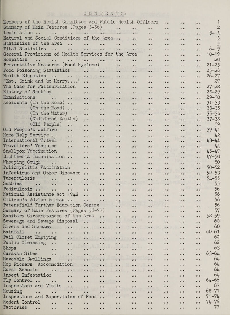 CONTENTS for the Area Members of the Health Committee and Public Health Officers Summary of Main Features (Pages 3-56) Legislation .. Natural and Social Conditions of the Area Statistics of the Area Vital Statistics General Provisions of Health Services Hospitals a * no on o « • Preventative Measures (Food Hygiene) Food Poisoning Statistics Health Education .. Eat, Drink and be Merry.... .. The Case for Pasteurisation History of Smoking Examinations Accidents (In the Home) „ (On the Road) . „ (in the Water) (Childhood Deaths) (Old People) Old People’s 'Welfare Home Help Service , - International Travel Travellers’ Troubles Smallpox Vaccination Diphtheria Immunisation .. Whooping Cough Poliomyelitis Vaccination Infectious and Other Diseases Tuberculosis Scabies Pediculosis .. National Assistance Act 1946 Citizen's Advice Bureau .„ Petersfield Further Education Centre Summary of Main Features (Pages 56-77) Sanitary Circumstances of the Area Sewerage and Sewage Disposal Rivers and Streams Rainfall Pail Closet Emptying Public Cleansing Shops Caravan Sites Moveable Dwellings Hop Pickers' Accommodation Rural Schools Insect Infestation Fly Control .. Inspections and Visits Housing Inspections and Supervision of Food Rodent Control Factories 1 2 3- 4 5 c 6- 9 10-19 20 21-25 25-26 26- 27 27 27- 26 28- 29 29- 30 31-33 33-35 35-36 37-36 39 39-41 42 43-44 44 45-47 47-50 50 50-52 52-53 54-55 55 56 56 56 56 57 56-59 60 60 60-61 62 62 63 63- 64 64 64 64 64 64- 66 67 68-71 71-74 74-76 77