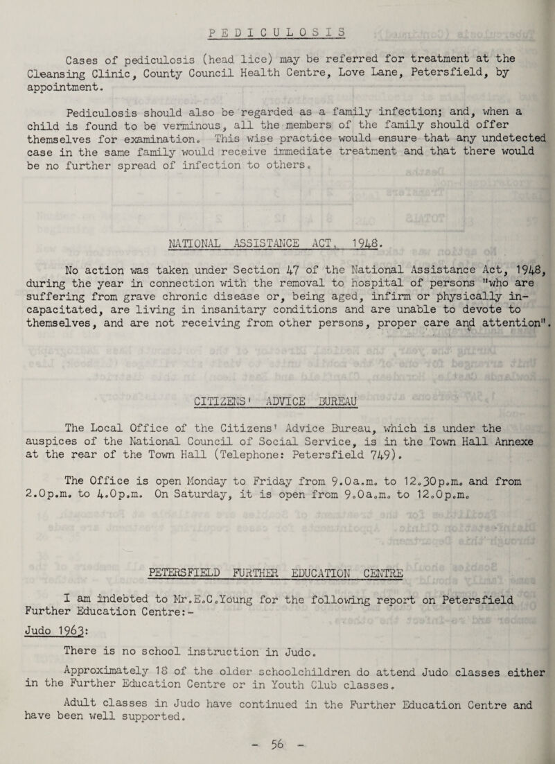 P E D I C U L 0 S I S Cases of pediculosis (head lice) may be referred for treatment at the Cleansing Clinic, County Council Health Centre, Love Lane, Petersfield, by appointment. Pediculosis should also be regarded as a family infection; and, when a child is found to be verminous, all the members of the family should offer themselves for examination. This wise practice would ensure that any undetected case in the same family would receive Immediate treatment and that there would be no further spread of infection to others. NATIONAL ASSISTANCE ACT , 1918. No action was taken under Section 47 of the National Assistance Act, 1946, during the year in connection with the removal to hospital of persons uwho are suffering from grave chronic disease or, being aged, infirm or physically in¬ capacitated, are living in insanitary conditions and are unable to devote to themselves, and are not receiving from other persons, proper care and attention. CITIZENS1 ADVICE BUREAU The Local Office of the Citizens' Advice Bureau, which is under the auspices of the National Council of Social Service, is in the Town Hall Annexe at the rear of the Town Hall (Telephone: Petersfield 749)» The Office is open Monday to Friday from 9.0a.m. to 12.30p.m. and from 2.0p.m. to 4o0p„m. On Saturday, it is open from 9o0a.m. to 12.0p.m. PETERSFIELD FURTHER EDUCATION CENTRE I am indebted to Mr.E.C.Young for the following report on Petersfield Further Education Centre Judo 1963: There is no school instruction in Judo. Approximately 18 of the older schoolchildren do attend Judo classes either in the Further Education Centre or in Youth Club classes. Adult classes in Judo have continued in the Further Education Centre and have been well supported.