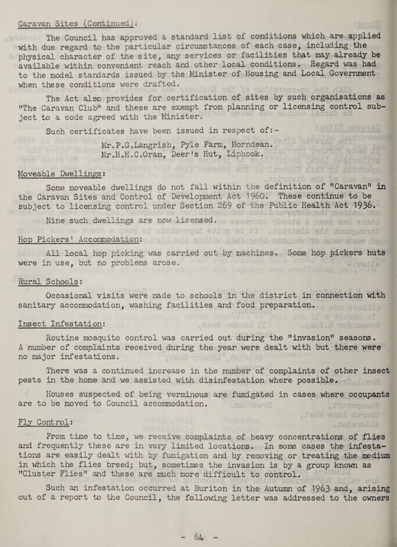 Caravan Sites (Continued,): The Council has approved a standard list of conditions which are applied with due regard to the particular circumstances of each case, including the physical character of the site, any services or facilities that may already be available within convenient reach and other local conditions. Regard was had to the model standards issued by the Minister of Housing and Local Government when these conditions were drafted. The Act also provides for certification of sites by such organisations as The Caravan Club and these are exempt from planning or licensing control sub¬ ject to a code agreed with the Minister. Such certificates have been issued in respect of:- Mr0P.GoLangrish, Pyle Farm, Horndean. Mr.H.H.C.Oram, Deer’s Hut, Liphook. Moveable Dwellings: Some moveable dwellings do not fall within the definition of Caravan” in the Caravan Sites and Control of Development Act i960. These continue to be subject to licensing control under Section 269 of the Public Health Act 1936. Nine such dwellings are now licensed. Hop Pickers 1 Accommodation: All local hop picking was carried out by machines. Some hop pickers huts were in use, but no problems arose. y j. Rural Schools: Occasional visits were made to schools in the district in connection with sanitary accommodation, washing facilities and food preparation. Insect Infestation: Routine mosquito control was carried out during the invasion seasons. A number of complaints received during the year were dealt with but there were no major infestations. There was a continued increase in the number of complaints of other insect pests in the home and we assisted with disinfestation where possible. Houses suspected of being verminous are fumigated in cases where occupants are to be moved to Council accommodation. Fly Control: From time to time, we receive complaints of heavy concentrations of flies and frequently these are in very limited locations. In some cases the infesta¬ tions are easily dealt with by fumigation and by removing or treating the medium in which the flies breed; but, sometimes the invasion is by a group known as Cluster Flies and these are much more difficult to control. Such an infestation occurred at Buriton in the Autumn of 1963 and, arising out of a report to the Council, the following letter was addressed to the owners 61 -