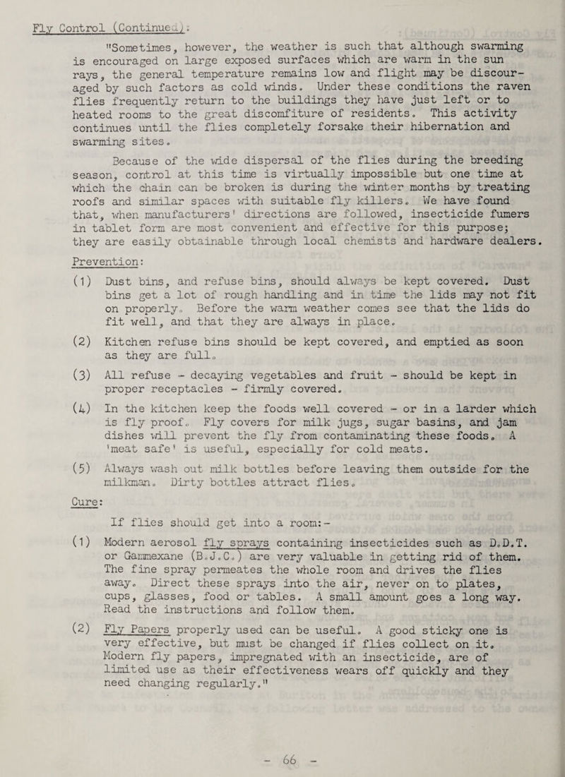 Sometimes, however, the weather is such that although swarming is encouraged on large exposed surfaces which are warm in the sun rays, the general, temperature remains low and flight may be discour¬ aged by such factors as cold winds. Under these conditions the raven flies frequently return to the buildings they have just left or to heated rooms to the great discomfiture of residents. This activity continues until the flies completely forsake their hibernation and swarming sites. Because of the wide dispersal of the flies during the breeding season, control at this time is virtually impossible but one time at which the chain can be broken is during the winter months by treating roofs and similar spaces with suitable fly killers. We have found that, when manufacturers' directions are followed, insecticide fumers in tablet form are most convenient and effective for this purpose; they are easily obtainable through local chemists and hardware dealers. Prevention: (1) Dust bins, and refuse bins, should always be kept covered. Dust bins get a lot of rough handling and in time the lids may not fit on properly. Before the warm weather comes see that the lids do fit well., and that they are always in place. (2) Kitchen refuse bins should be kept covered, and emptied as soon as they are full. (3) All refuse - decaying vegetables and fruit - should be kept in proper receptacles - firmly covered. (l) In the kitchen keep the foods well covered - or in a larder which is fly proof. Fly covers for milk jugs, sugar basins, and jam dishes will prevent the fly from contaminating these foods. A 'meat safe' is useful, especially for cold meats. (5) Always wash out milk bottles before leaving them outside for the milkman. Dirty bottles attract flies. Cure: If flies should get into a room:- (1) Modern aerosol fly sprays containing insecticides such as D.D.T. or Gammexane (BcJ.C.) are very valuable in getting rid of them. The fine spray permeates the whole room and drives the flies away. Direct these sprays into the air, never on to plates, cups, glasses, food or tables. A small amount goes a long way. Read the instructions and follow them. (2) Fly Papers properly used can be useful. A good, sticky one is very effective, but must be changed if flies collect on it. Modern fly papers, impregnated with an insecticide, are of limited use as their effectiveness wears off quickly and they need changing regularly.