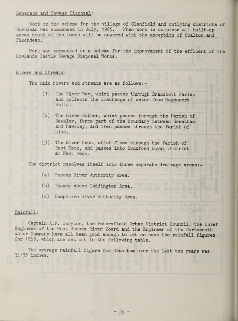 Sewerage and Sewage Disposal: Work on the scheme for the village of Clanfield and outlying districts of Horndean was commenced in July, 1965. When work is complete all built-up areas south of the Downs will be sewered with the exception of Chalton and Finchdean. Work was commenced on a scheme for the improvement of the effluent of the Rowlands Castle Sewage Disposal Works. Rivers and Streams: The main rivers and streams are as follows (1) The River Wey, which passes through Bramshott Parish and collects the discharge of water from Waggoners Wells. (2) The River Rother, which passes through the Parish of Hawkley, forms part of the boundary between Greatham and Hawkley, and then passes through the Parish of Liss, (3) The River Meon, which flows through the Parish of East Meon, and passes into Droxford Rural District at West Meon. The district resolves itself into three separate drainage areas:- (a) Sussex River Authority Area. (b) Thames above Teddington Area. (c) Hampshire River Authority Area. Rainfall: Captain A.F. Coryton, the Petersfield Urban District Council, the Chief Engineer of the West Sussex River Board and the Engineer of the Portsmouth Water Company have all been good enough to let me have the rainfall figures for 1965, which are set out in the following table. The average rainfall figure for Greatham over the last ten years was 34*35 inches.