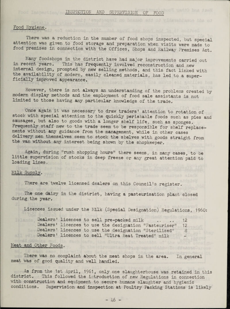 INSPECTION AND SUPERVISION OF FOOD Food Hygiene. There was a reduction in the number of food shops inspected, but special attention was given to food storage and preparation when visits were made to food premises in connection with the Offices, Shops and Railway Premises Act. Many foodsnops in the district have had major improvements carried out in recent years. This has frequently involved reconstruction and new internal design, prompted by new selling methods, and this fact linked with the availability of modern, easily cleaned materials, has led to a super¬ ficially improved appearance. however, there is not always an understanding of the problems created by modern display methods and the employment of food sale assistants is not limited to those having any particular knowledge of the trade. Once again it was necessary to draw traders’ attention to rotation of stock with special attention to the quickly perishable foods such as pies and sausages, but also to goods with a longer shelf life, such as sponges. Frequently staff new to the trade seem to be responsible for shelf replace¬ ments without any guidance from the management, while in other cases delivery men themselves seem to stock the shelves with goods straight from the van without any interest being shown by the shopkeeper. Again, during rush shopping hours there seems, in many cases, to be little supervision of stocks in deep freeze or any great attention paid to loading lines, Milk Supply. There are twelve licensed dealers on this Council’s register. The one dairy in the district, having a pasteurisation plant closed during the year. Licences issued under the Milk (Special Designation) Regulations, I960: Dealers' licences to sell pre-packed milk Dealers1 licences to use the designation Pasteuriser Dealers' licences to use the designation Sterilised Dealers' licences to sell Ultra Heat Treated milk 12 12 8 Meat and Other Foods. There was no complaint about the meat shops in the area. In general meat was of good quality and well handled. As from the 1st April, 1961, only one slaughterhouse was retained in this district. This followed the introduction of new Regulations in connection with construction and equipment to secure humane slaughter and hygienic conditions. Supervision and inspection at Poultry Packing Stations is likely