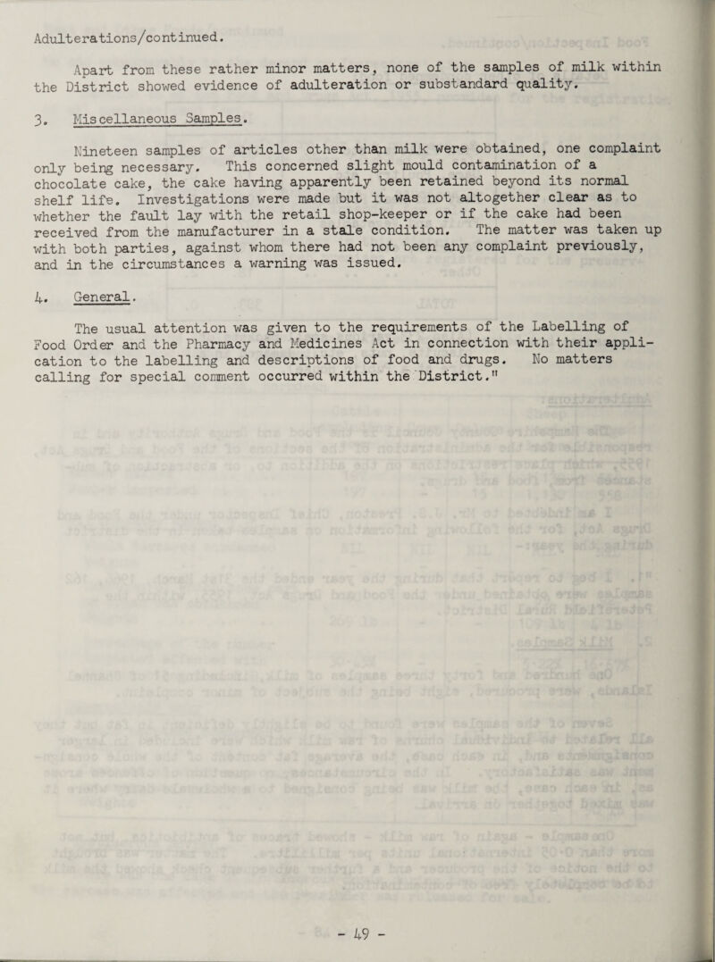 Adulterations/continued. Apart from these rather minor matters, none of the samples of milk within the District showed evidence of adulteration or substandard quality. 3- Mis cellaneous Samples. Nineteen samples of articles other than milk were obtained, one complaint only being necessary. This concerned slight mould contamination of a chocolate cake, the cake having apparently been retained beyond its normal shelf life. Investigations were made but it was not altogether clear as to whether the fault lay with the retail shop-keeper or if the cake had been received from the manufacturer in a stale condition. The matter was taken up with both parties, against whom there had not been any complaint previously, and in the circumstances a warning was issued. A, General. The usual attention was given to the requirements of the Labelling of Food Order and the Pharmacy and Medicines Act in connection with their appli¬ cation to the labelling and descriptions of food and drugs. No matters calling for special comment occurred within the District.