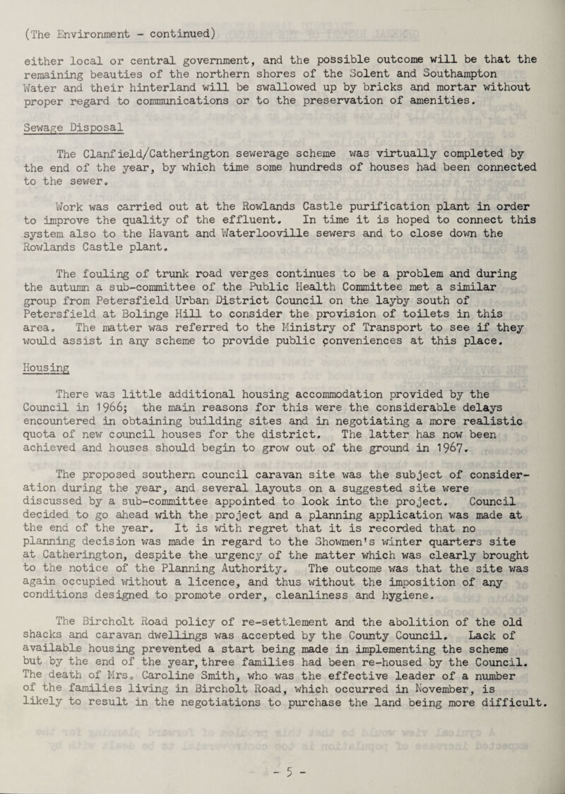 (The Environment - continued) either local or central government, and the possible outcome will be that the remaining beauties of the northern shores of the Solent and Southampton Water and their hinterland will be swallowed up by bricks and mortar without proper regard to communications or to the preservation of amenities. Sewage Disposal The Clanf ield/Catherington sewerage scheme was virtually completed by the end of the year, by which time some hundreds of houses had been connected to the sewer. Work was carried out at the Rowlands Castle purification plant in order to improve the quality of the effluent. In time it is hoped to connect this system also to the Havant and Waterlooville sewers and to close down the Rowlands Castle plant. The fouling of trunk road verges continues to be a problem and during the autumn a sub-committee of the Public Health Committee met a similar group from Petersfield Urban District Council on the layby south of Petersfield at Bolinge Hill to consider the provision of toilets in this area. The matter was referred to the Ministry of Transport to see if they would assist in any scheme to provide public conveniences at this place. Housing There was little additional housing accommodation provided by the Council in 1966; the main reasons for this were the considerable delays encountered in obtaining building sites and in negotiating a more realistic quota of new council houses for the district. The latter has now been achieved and houses should begin to grow out of the ground in 1967. The proposed southern council caravan site was the subject of consider¬ ation during the year, and several layouts on a suggested site were discussed by a sub-committee appointed to look into the project. Council decided to go ahead with the project and a planning application was made at the end of the year. It is with regret that it is recorded that no planning decision was made in regard to the Showmen’s winter quarters site at Catherington, despite the urgency of the matter which was clearly brought to the notice of the Planning Authority. The outcome was that the site was again occupied without a licence, and thus without the imposition of any conditions designed to promote order, cleanliness and hygiene. The Bircholt Road policy of re-settlement and the abolition of the old shacks and caravan dwellings was accepted by the County Council. Lack of available housing prevented a start being made in implementing the scheme but by the end of the year, three families had been re-housed by the Council. The death of Mrs. Caroline Smith, who was the effective leader of a number of the families living in Bircholt Road, which occurred in November, is likely to result in the negotiations to purchase the land being more difficult.