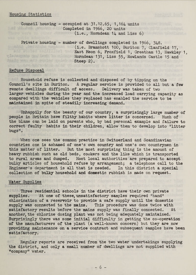 Housing Statistics Council housing - occupied at 31.12.65, 1,164 units Completed in 1966, 20 units (i.e., Homdean 14 and Liss 6) Private housing - number of dwellings completed in 1966, 348. (i.e. Bramshott 100, Buriton 7, Clanfield 17, East Meon 6, Froxfield 1, Greatham 13, Hawkley 1, Horndean 131, Liss 55, Rowlands Castle 15 and Steep 2). Refuse Disposal Household refuse is collected and disposed of by tipping on the Council’s site in Buriton. A regular service is provided to all but a few remote dwellings difficult of access. Delivery was taken of two larger vehicles during the year and the increased load carrying capacity as compared with the vehicles they replaced has enabled the service to be maintained in spite of steadily increasing demand. Unhappily for the beauty of our country, a surprisingly large number of people in Britain have filthy habits where litter is concerned. Much of the blame can be laid on parents who, by bad personal example and failure to correct faulty habits in their children, allow them to develop into nlitter bugs. When one sees the common practice in Switzerland and Scandinavian countries one is ashamed of one’s own country and one’s own countrymen in this matter of litter. But the most surprising thing is the amount of heavy rubbish such as old beds, cookers and the like which is transported to rural areas and dumped. Most local authorities are prepared to accept bulky articles of household refuse by arrangement; a telephone call to the Engineer’s department is all that is needed. In this district a special collection of bulky household and domestic rubbish is made on request. Water Supplies Three residential schools in the district have their own private supplies. At one of these, unsatisfactory samples required hand” chlorination of a reservoir to provide a safe supply until the domestic supply was connected to the mains. This procedure was done twice with satisfactory results before the mains supply was finally connected. At another, the chlorine dosing plant was not being adequately maintained. Surprisingly there was some initial difficulty in getting the co-operation of the manufacturers of the plant (a well-known concern) but they are now providing maintenance on a service contract and subsequent samples have been satisfactory. Regular reports are received from the two water undertakings supplying the district, and only a small number of dwellings are not supplied with company water.