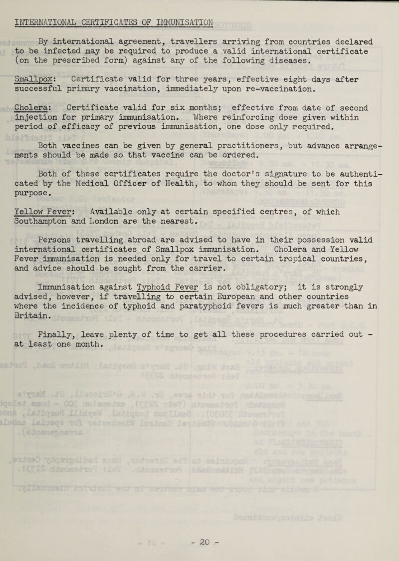 INTERNATIONAL CERTIFICATES OF IMMUNISATION By international agreement, travellers arriving from countries declared to be infected may be required to produce a valid international certificate (on the prescribed form) against any of the following diseases. Smallpox: Certificate valid for three years, effective eight days after successful primary vaccination, immediately upon re-vaccination. Cholera: Certificate valid for six months; effective from date of second injection for primary immunisation. Where reinforcing dose given within period of efficacy of previous immunisation, one dose only required. Both vaccines can be given by general practitioners, but advance arrange ments should be made so that vaccine can be ordered. Both of these certificates require the doctor's signature to be authenti cated by the Medical Officer of Health, to whom they should be sent for this purpose. Yellow Fever: Available only at certain specified centres, of which Southampton and London are the nearest. Persons travelling abroad are advised to have in their possession valid international certificates of Smallpox immunisation. Cholera and Yellow Fever immunisation is needed only for travel to certain tropical countries, and advice should be sought from the carrier. Immunisation against Typhoid Fever is not obligatory; it is strongly advised, however, if travelling to certain European and other countries where the incidence of typhoid and paratyphoid fevers is much greater than in Britain. Finally, leave plenty of time to get all these procedures carried out - at least one month.