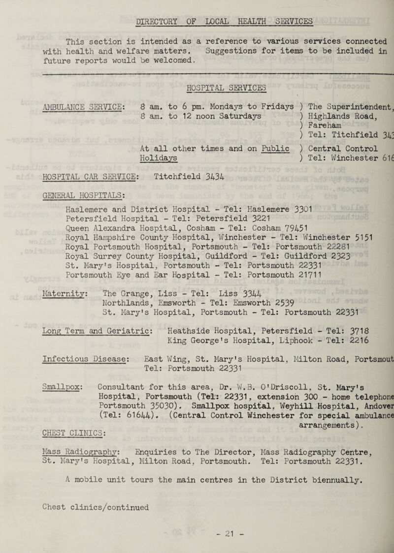 DIRECTORY OF LOCAL HEALTH SERVICES This section is intended as a reference to various services connected with health and welfare matters. Suggestions for items to be included in future reports would be welcomed. HOSPITAL SERVICES AMBULANCE SERVICE: 8 am. to 6 pm. Mondays to Fridays 8 am. to 12 noon Saturdays At all other times and on Public Holidays ) The Superintendent, ) Highlands Road, ) Fareham ) Tel: Titchfield 34; ) Central Control ) Tel: Winchester 616 HOSPITAL CAR SERVICE: Titchfield 3434 GENERAL HOSPITALS: Haslemere and District Hospital - Tel: Haslemere 3301 Petersfield Hospital - Tel: Petersfield 3221 Queen Alexandra Hospital, Cosham - Tel: Cosham 79451 Royal Hampshire County Hospital, Winchester - Tel: Winchester 5151 Royal Portsmouth Hospital, Portsmouth - Tel: Portsmouth 22281 Royal Surrey County Hospital, Guildford - Tel: Guildford 2323 St. Mary’s Hospital, Portsmouth - Tel: Portsmouth 22331 Portsmouth Eye and Ear Hospital - Tel: Portsmouth 21711 Maternity: The Grange, Liss - Tel: Liss 3344 Northlands, Emsworth - Tel: Emsworth 2539 St. Mary's Hospital, Portsmouth - Tel: Portsmouth 22331 Long Term and Geriatric: Heathside Hospital, Petersfield - Tel: 3718 King George's Hospital, Liphook - Tel: 2216 Infectious Disease: East Wing, St. Mary's Hospital, Milton Road, Portsmout Tel: Portsmouth 22331 Smallpox: Consultant for this area, Dr. W.3. O'Driscoll, St. Mary's Hospital, Portsmouth (Tel: 22331, extension 300 - home telephone Portsmouth 35030). Smallpox hospital, Weyhill Hospital, Andover (Tel: 61644). (Central Control Winchester for special ambulance arrangements). CHEST CLINICS: Mass Radiography: Enquiries to The Director, Mass Radiography Centre, St. Mary's Hospital, Milton Road, Portsmouth. Tel: Portsmouth 22331. A mobile unit tours the main centres in the District biennually. Chest clinics/continued