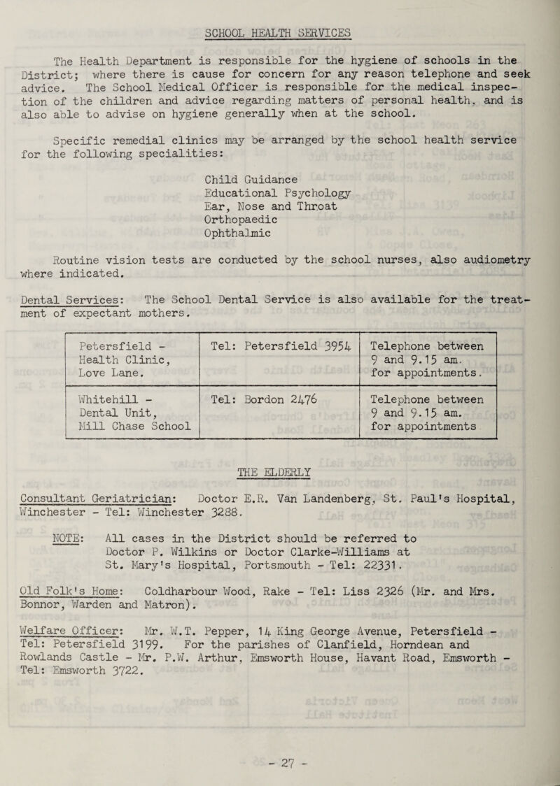 SCHOOL HEALTH SERVICES The Health Department is responsible for the hygiene of schools in the District; where there is cause for concern for any reason telephone and seek advice. The School Medical Officer is responsible for the medical inspec¬ tion of the children and advice regarding matters of personal health, and is also able to advise on hygiene generally when at the school. Specific remedial clinics may be arranged by the school health service for the following specialities: Child Guidance Educational Psychology Ear, Nose and Throat Orthopaedic Ophthalmic Routine vision tests are conducted by the school nurses, also audiometry where indicated. Dental Services: The School Dental Service is also available for the treat¬ ment of expectant mothers. Petersfield - Health Clinic, Love Lane. Tel: Petersfield 3954 Telephone between 9 and 9*15 am. for appointments. Whitehall - Dental Unit, Mill Chase School Tel: Bordon 2476 Telephone between 9 and 9*15 am. for appointments THE ELDERLY Consultant Geriatrician: Doctor E.R. Van Landenberg, St. Paul’s Hospital, Winchester - Tel: Winchester 3288. NOTE: All cases in the District should be referred to Doctor P. Wilkins or Doctor Clarke-Williams at St. Mary’s Hospital, Portsmouth - Tel: 22331* Old Folk’s Home: Coldharbour Wood, Rake - Tel: Liss 2326 (Mr. and Mrs. Bonnor, Warden and Matron). Welfare Officer: Mr. W.T. Pepper, 14 King George Avenue, Petersfield - Tel: Petersfield 3199* Eor the parishes of Clanfield, Horndean and Rowlands Castle - Mr. P.W. Arthur, Emsworth House, Havant Road, Emsworth - Tel: Emsworth 3722.