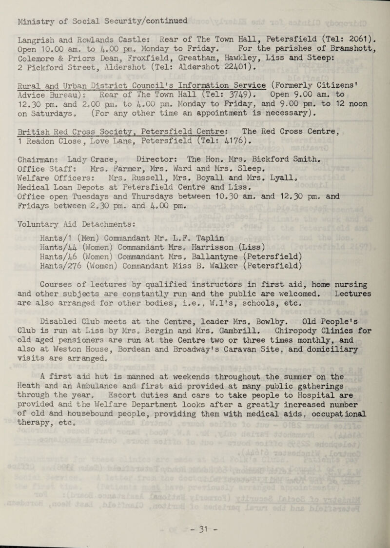 Ministry of Social Security/continued Langrish and Rowlands Castles Rear of The Town Hall, Petersfield (Tel: 2061) Open 10.00 am. to 4.00 pm. Monday to Friday. For the parishes of Bramshott Colemore & Priors Dean, Froxfield, Greatham, Hawkley, Liss and Steep: 2 Pickford Street, Aldershot (Tel: Aldershot 22401). Rural and Urban District Council’s Information Service (Formerly Citizens’ Advice Bureau): Rear of The Town Hall (Tel: 3749)* Open 9.00 am. to 12.30 pm. and 2.00 pm. to 4.00 pm. Monday to Friday, and 9.00 pm. to 12 noon on Saturdays. (For any other time an appointment is necessary). British Red Cross Society. Petersfield Centre: The Red Cross Centre, 1 Readon Close, Love~Lane, Petersfield (Tel: 4176). Chairmans Lady Crace, Director: The Hon. Mrs. Bickford Smith. Office Staffs Mrs. Farmer, Mrs, Ward and Mrs, Sleep. Welfare Officers: Mrs. Russell, Mrs, Boyall and Mrs. Lyall. Medical Loan Depots at Petersfield Centre and Liss. Office open Tuesdays and Thursdays between 10.30 am. and 12.30 pm. and Fridays between 2.30 pm. and 4®00 pm. Voluntary Aid Detachments: Hants/1 (Men) Commandant Mr. L.F. Taplin Hants/44 (Women) Commandant Mrs. Harrisson (Liss) Hants/46 (Women) Commandant Mrs. Ballantyne (Petersfield) Hants/276 (Women) Commandant Miss B. Walker (Petersfield) Courses of lectures by qualified instructors in first aid, home nursing and other subjects are constantly run and the public are welcomed. Lectures are also arranged for other bodies, i.e., W.I’s, schools, etc. Disabled Club meets at the Centre, leader Mrs, Bowlby. Old People’s Club is run at Liss by Mrs. Bergin and Mrs. Gambrill. Chiropody Clinics for old aged pensioners are run at the Centre two or three times monthly, and also at Weston House, Bordean and Broadway’s Caravan Site, and domiciliary visits are arranged. A first aid hut is manned at weekends throughout the summer on the Heath and an Ambulance and first aid provided at many public gatherings through the year. Escort duties and cars to take people to Hospital are provided and the Welfare Department looks after a greatly increased number of old and housebound people, providing them with medical aids, occupational therapy, etc.
