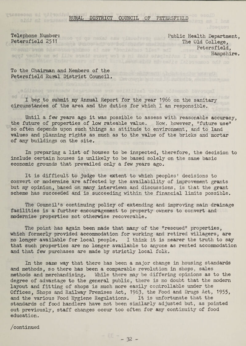 RURAL DISTRICT COUNCIL OF PETERSFIELD Telephone Number: Petersfield 2511 Public Health Department, The Old College, Petersfield, Hampshire. To the Chairman and Members of the Petersfield Rural District Council, I beg to submit my Annual Report for the year 1966 on the sanitary circumstances of the area and the duties for which I am responsible. Until a few years ago it was possible to assess with reasonable accuracy, the future of properties of low rateable value. Now, however, future use so often depends upon such things as attitude to environment, and to land values and planning rights as much as to the value of the bricks and mortar of any buildings on the site. In preparing a list of houses to be inspected, therefore, the decision to include certain houses is unlikely to be based solely on the same basic economic grounds that prevailed only a few years ago. It is difficult to judge the extent to which peoples* decisions to convert or modernise are affected by the availability of improvement grants but my opinion, based on many interviews and discussions, is that the grant scheme has succeeded and is succeeding within the financial limits possible. The Council*s continuing policy of extending and improving main drainage facilities is a further encouragement to property owners to convert and modernise properties not otherwise recoverable. The point has again been made that many of the rescued properties, which formerly provided accommodation for working and retired villagers, are no longer available for local people, I think it is nearer the truth to say that such properties are no longer available to anyone as rented accommodation and that few purchases are made by strictly local folk. In the same way that there has been a major change in housing standards and methods, so there has been a comparable revolution in shops, sales methods and merchandising. While there may be differing opinions as to the degree of advantage to the general public, there is no doubt that the modern layout and fitting of shops is much more easily controllable under the Offices, Shops and Railway Premises Act, 1963, the Food and Drugs Act, 1955, and the various Food Hygiene Regulations, It is unfortunate that the standards of food handlers have not been similarly adjusted but, as pointed out previously, staff changes occur too often for any continuity of food education. /continued