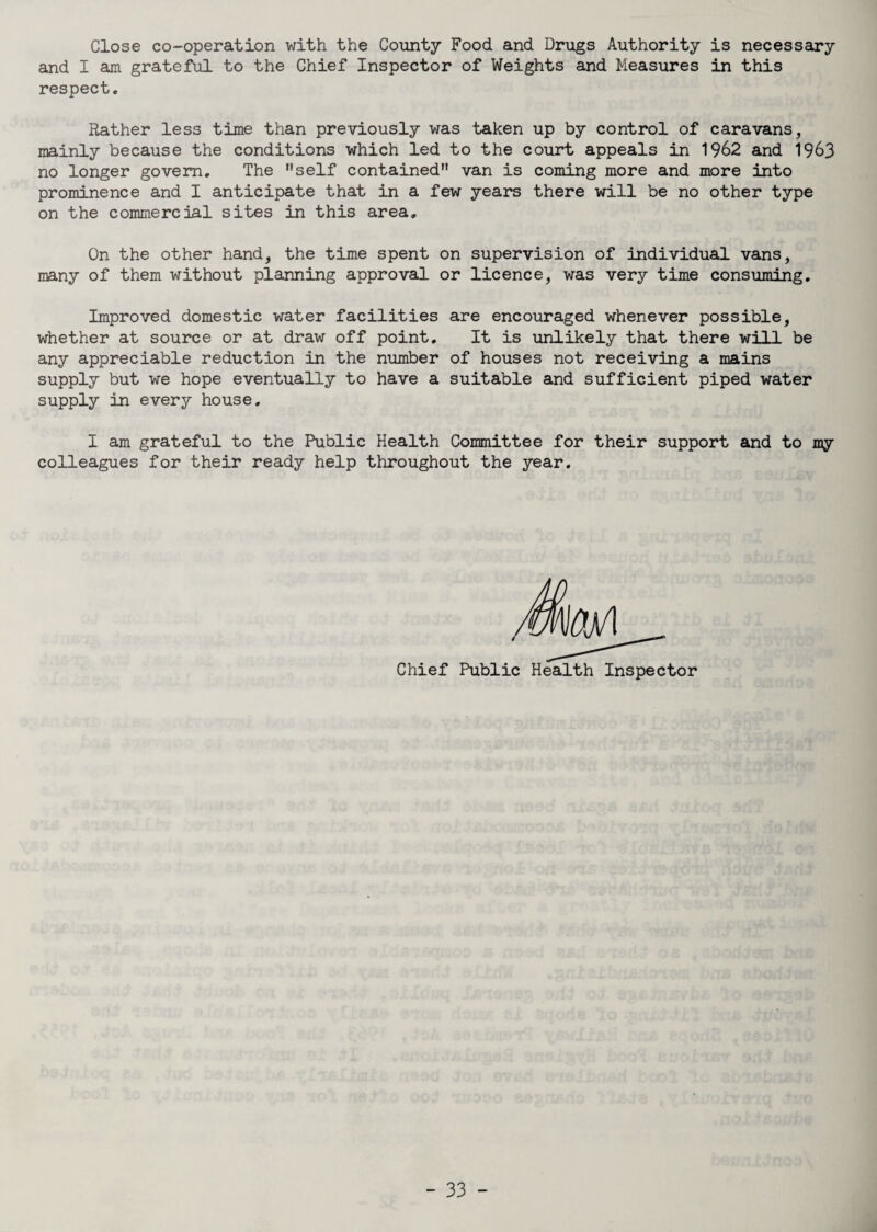 Close co-operation with the County Food and Drugs Authority is necessary and I am grateful to the Chief Inspector of Weights and Measures in this respect. Rather less time than previously was taken up by control of caravans, mainly because the conditions which led to the court appeals in 1962 and 1963 no longer govern. The self contained van is coming more and more into prominence and I anticipate that in a few years there will be no other type on the commercial sites in this area. On the other hand, the time spent on supervision of individual vans, many of them without planning approval or licence, was very time consuming. Improved domestic water facilities are encouraged whenever possible, whether at source or at draw off point. It is unlikely that there will be any appreciable reduction in the number of houses not receiving a mains supply but we hope eventually to have a suitable and sufficient piped water supply in every house. I am grateful to the Public Health Committee for their support and to my colleagues for their ready help throughout the year. Chief Public Health Inspector