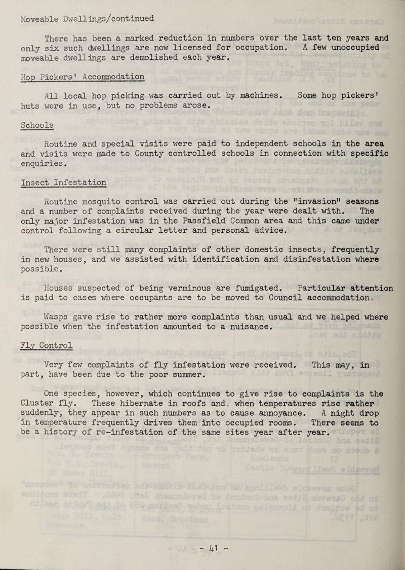Moveable Dwell ings/continued There has been a marked reduction in numbers over the last ten years and only six such dwellings are now licensed for occupation. A few unoccupied moveable dwellings are demolished each year. Hop Pickers’ Accommodation All local hop picking was carried out by machines. Some hop pickers’ huts were in use, but no problems arose. Schools Routine and special visits were paid to independent schools in the area and visits were made to County controlled schools in connection with specific enquiries. Insect Infestation Routine mosquito control was carried out during the invasion seasons and a number of complaints received during the year were dealt with. The only major infestation was in the Passfield Common area and this came under control following a circular letter and personal advice. There were still many complaints of other domestic insects, frequently in new houses, and we assisted with identification and disinfestation where possible. Houses suspected of being verminous are fumigated. Particular attention is paid to cases where occupants are to be moved to Council accommodation. Wasps gave rise to rather more complaints than usual and we helped where possible when the infestation amounted to a nuisance. Fly Control Very few complaints of fly infestation were received. This may, in part, have been due to the poor summer. One species, however, which continues to give rise to complaints is the Cluster fly. These hibernate in roofs and. when temperatures rise rather suddenly, they appear in such numbers as to cause annoyance. A night drop in temperature frequently drives them into occupied rooms. There seems to be a history of re-infestation of the same sites year after year.
