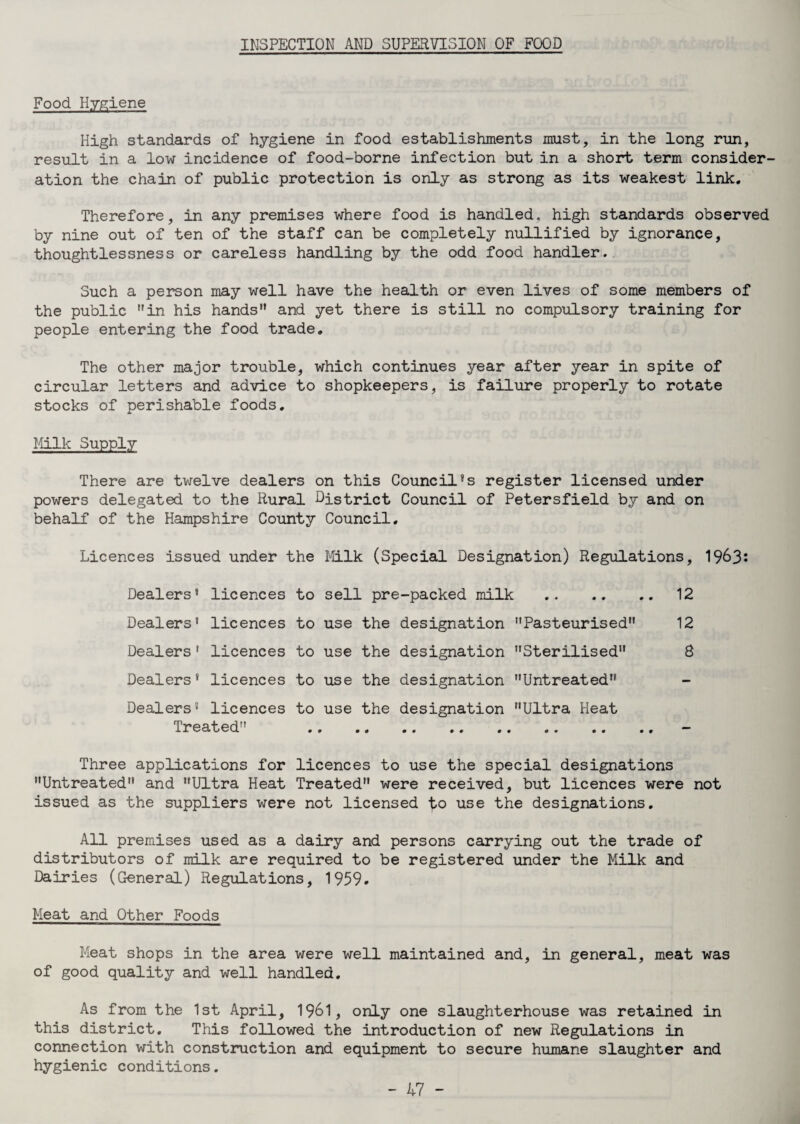 INSPECTION AND SUPERVISION OF FOOD Food Hygiene High standards of hygiene in food establishments must, in the long run, result in a low incidence of food-borne infection but in a short term consider¬ ation the chain of public protection is only as strong as its weakest link. Therefore, in any premises where food is handled, high standards observed by nine out of ten of the staff can be completely nullified by ignorance, thoughtlessness or careless handling by the odd food handler. Such a person may well have the health or even lives of some members of the public in his hands and yet there is still no compulsory training for people entering the food trade. The other major trouble, which continues year after year in spite of circular letters and advice to shopkeepers, is failure properly to rotate stocks of perishable foods. Milk Supply There are twelve dealers on this Councilss register licensed under powers delegated to the Rural District Council of Petersfield by and on behalf of the Hampshire County Council. Licences issued under the Milk (Special Designation) Regulations, 19^3* Dealers* licences to sell pre-packed milk .12 Dealers5 licences to use the designation Pasteurised 12 Dealers 5 licences to use the designation Sterilised 8 Dealers* licences to use the designation Untreated Dealers5 licences to use the designation Ultra Heat Treated . - Three applications for licences to use the special designations Untreated and Ultra Heat Treated were received, but licences were not issued as the suppliers were not licensed use the designations. All premises used as a dairy and persons carrying out the trade of distributors of milk are required to be registered under the Milk and Dairies (General) Regulations, 1959. Meat and Other Foods Meat shops in the area were well maintained and, in general, meat was of good quality and well handled. As from the 1st April, 1961, only one slaughterhouse was retained in this district. This followed the introduction of new Regulations in connection with construction and equipment to secure humane slaughter and hygienic conditions.