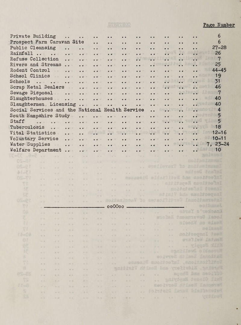 Page Number Private Building .. 6 Prospect Farm Caravan Site . 6 Public Cleansing .. 27-28 Rainfall. 26 Refuse Collection . 7 Rivers and Streams. 25 Rodent Control .. . 44-45 School Clinics . 19 Schools. 31 Scrap Metal Dealers . 46 Sewage Disposal . 7 Slaughterhouses . 40 Slaughtermen, Licensing . 40 Social Services and the National Health Service .. 4 South Hampshire Study .. 5 Staff 0. o. .. .. .. .. .. .. . 5 Tuberculosis .. 18 Vital Statistics .. 12-16 Voluntary Service . 10-11 Water Supplies . 7, 25-24 Welfare Department . 10 ooOOoo