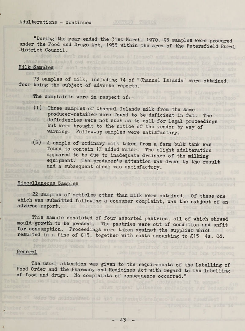 Adulterations - continued ’’During the year ended the 31st March, 1970, 95 samples were procured under the Food and Drugs Act, 1955 within the area of the Petersfield Rural District Council. Milk Samples 75 samples of milk, including H of Channel Islands were obtained, four being the subject of adverse reports. The complaints were in respect of:- (1) Three samples of Channel Islands milk from the same producer-retailer were found to be deficient in fat. The deficiencies were not such as to call for legal proceedings but were brought to the notice of the vendor by way of warning. Follow-up samples were satisfactory. (2) A sample of ordinary milk taken from a farm bulk tank was found to contain 1 added water. The slight adulteration appeared to be due to inadequate drainage of the milking equipment. The producer's attention was drawn to the result and a subsequent check was satisfactory. Miscellaneous Samples 22 samples of articles other than milk were obtained. Of these one which was submitted following a consumer complaint, was the subject of an adverse report. This sample consisted of four assorted pastries, all of which showed mould growth to be present. The pastries were out of condition and unfit for consumption. Proceedings were taken against the supplier which resulted in a fine of £15, together with costs amounting to £15 4s. Od. General The usual attention was given to the requirements of the Labelling of Food Order and the Pharmacy and Medicines Act with regard to the labelling of food and drugs. No complaints of consequence occurred. 45