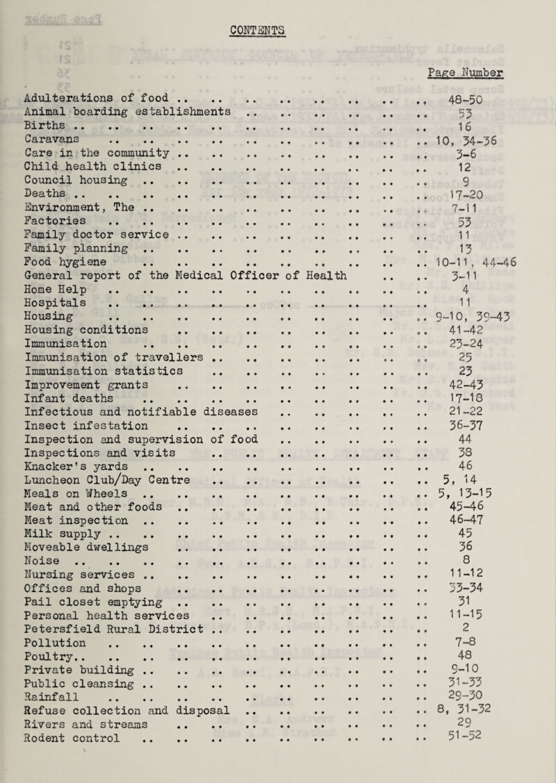 CONTENTS Adulterations of food . Animal boarding establishments . Births . Caravans .. Care in the community . Child health clinics . Council housing . Deaths . Environment, The . Factories . Family doctor service . Family planning . Food hygiene . General report of the Medical Officer of Health Home Help . Hospitals . Housing . Housing conditions . Immunisation . Immunisation of travellers . Immunisation statistics . Improvement grants . Infant deaths . Infectious and notifiable diseases Insect infestation . Inspection and supervision of food Inspections and visits . Knacker’s yards . Luncheon Club/Day Centre . Meals on Wheels . Meat and other foods . Meat inspection . Milk supply . Moveable dwellings . Noise . Nursing services .. Offices and shops . Pail closet emptying. f. Personal health services . Petersfield Rural District . Pollution . Poultry. Private building . Public cleansing . Rainfall . Refuse collection and disposal . Rivers and streams . Rodent control . Page Number , 48-50 53 16 . io, 34-36 3-6 12 9 17-20 7-11 53 11 13 . 10-11, 44-46 3-11 < 4 11 . 9-10, 39-43 . 41-42 . 23-24 • 25 23 . 42-43 17-18 21-22 . 36-37 44 33 . 46 . 5, 14 . 5, 13-15 . 45-46 . 46-47 45 36 8 11-12 . 33-34 31 . 11-15 2 7-8 48 9-10 . 31-33 . 29-30 . 8, 31-32 29 . 51-52