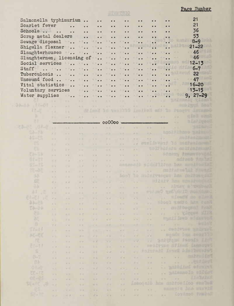 Pafre Number Salmonella typhimurium . 21 Scarlet fever . 21 Schools. 36 Scrap metal dealers . 53 Sewage disposal . 8-9 Shigella flexner . 21-22 Slaughterhouses .. .. .. 46 Slaughtermen, licensing of 46 Social services . 12-13 Staff .. .. .. 6-7 Tuberculosis .. .. 22 Unsound food . 47 Vital statistics. 16-20 Voluntary services . 13-15 Water supplies . 9» 27-29 ooOOoo