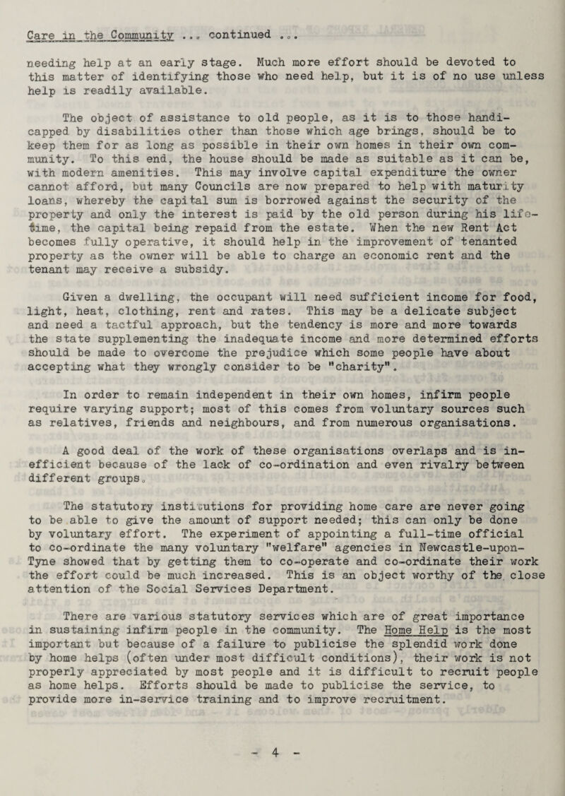 • a o o o o needing help at an early stage. Much more effort should be devoted to this matter of identifying those who need help, but it is of no use unless help is readily available. The object of assistance to old people, as it is to those handi¬ capped by disabilities other than, those which age brings, should be to keep them for as long as possible in their own homes in their own com¬ munity. To this end, the house should be made as suitable as it can be, with modern amenities. This may involve capital expenditure the owner cannot afford, but many Councils are now prepared to help with maturity loans, whereby the capital sum is borrowed against the security of the property and only the interest is paid by the old person during his life¬ time, the capital being repaid from the estate. When the new Rent Act becomes fully operative, it should help in the improvement of tenanted property as the owner will be able to charge an economic rent and the tenant may receive a subsidy. Given a dwelling, the occupant will need sufficient income for food, light, heat, clothing, rent and rates. This may be a delicate subject and need a tactful approach, but the tendency is more and more towards the state supplementing the inadequate income and more determined efforts should be made to overcome the prejudice which some people have about accepting what they wrongly consider to be charity”. In order to remain independent in their own homes, infirm people require varying support; most of this comes from voluntary sources such as relatives, friends and neighbours, and from numerous organisations. A good deal of the work of these organisations overlaps and is in¬ efficient because of the lack of co-ordination and even rivalry between different groups0 The statutory institutions for providing home care are never going to be able to give the amount of support needed; this can only be done by voluntary effort. The experiment of appointing a full-time official to co-ordinate the many voluntary welfare agencies in Newcastle-upon- Tyne showed that by getting them to co-operate and co-ordinate their work the effort could be much increased. This is an object worthy of the close attention of the Social Services Department. There are various statutory services which are of great importance in sustaining infirm people in the community. The Home Hein is the most important but because of a failure to publicise the splendid work done by home helps (often under most difficult conditions), their work is not properly appreciated by most people and it is difficult to recruit people as home helps. Efforts should be made to publicise the service, to provide more in-service training and to improve recruitment.