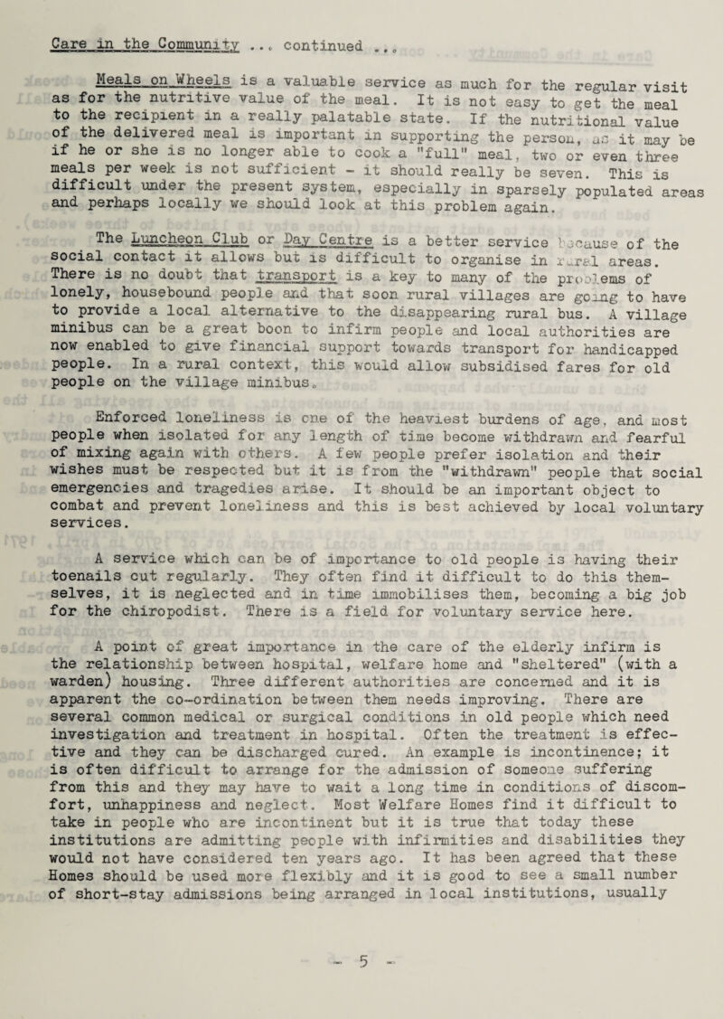 • • © *» • o ^ Meflls-Q.SJiLL1gela is a valuable service as much for the regular visit as for the nutritive value ot the meal. It is not easy to get the meal to the recipient in a really palatable state. If the nutritional value of the delivered meal is important in supporting the person, as it may be if Le siie ita no longer able to cook; a ''full11 meal, two or even three meals per week is not sufficient - it should really be seven. This is difficult -under the present system, especially in sparsely populated areas and perhaps locally we should look at this problem again. The Luncheon Club or Day Centre is a better service because of the social contact it allows but is difficult to organise in m.ral areas. There is no doubu that transport is a key to many of the problems of lonely, housebound people and that soon rural villages are going to have to provide a local alternative to the disappearing rural bus. A village minibus can be a great boon to infirm people and local authorities are now enabled to give financial support towards transport for handicapped people. In a rural context, this would allow subsidised fares for old people on the village minibus0 Enforced loneliness is cne of the heaviest burdens of age, and most people when isolated for any length of time become withdrawn and fearful of mixing again with others. A few people prefer isolation and their wishes must be respected but it is from the '’withdrawn people that social emergencies and tragedies arise. It should be an important object to combat and prevent loneliness and this is best achieved by local voluntary services. A service which can be of importance to old people is having their toenails cut regularly. They often find it difficult to do this them¬ selves, it is neglected and. in time immobilises them, becoming a big job for the chiropodist. There is a field for voluntary service here. A point of great importance in the care of the elderly infirm is the relationship between hospital, welfare home and sheltered (with a warden) housing. Three different authorities are concerned and it is apparent the co-ordination between them needs improving. There are several common medical or surgical conditions in old people which need investigation and treatment in hospital. Often the treatment is effec¬ tive and they can be discharged cured. An example is incontinence; it is often difficult to arrange for the admission of someone suffering from this and they may have to wait a long time in conditions of discom¬ fort, unhappiness and neglect. Most Welfare Homes find it difficult to take in people who are incontinent but it is true that today these institutions are admitting people with infirmities and disabilities they would not have considered ten years ago. It has been agreed that these Homes should be used more flexibly and it is good to see a small number of short-stay admissions being arranged in local institutions, usually