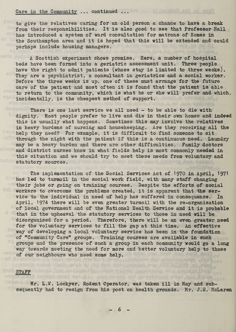 Care in the Community ... continued • o o to give the relatives caring for an old person a chance to have a break from their responsibilities. It is also good to see that Professor Hall has introduced a system of ward consultation for matrons of Homes in the Southampton area and it is hoped that this will be extended and could perhaps include housing managers. A Scottish experiment shows promise. Here, a number of hospital beds have been formed into a geriatric assessment unit. Three people have the right to admit patients (whose stay is limited to three weeks). They are a psychiatrist, a consultant in geriatrics and a social worker. Before the three weeks is up, one of these must arrange for the future care of the patient and most often it is found that the patient is able to return to the community, which is what he or she will prefer and which, incidentally, is the cheapest method of support. There is one last service we all need - to be able to die with dignity. Most people prefer to live and die in their own homes and indeed this is usually what happens. Sometimes this may involve the relatives in heavy burdens of nursing and housekeeping. Are they receiving all the help they need? For example, it is difficult to find someone to sit through the night with the patient if this is a continuous need. Laundry may be a heavy burden and there are other difficulties. Family doctors and district nurses know in what fields help is most commonly needed in this situation and we should try to meet these needs from voluntary and statutory sources. The implementation of the Social Services Act of 1970 in April, 1971 has led to turmoil in the social work field, with many staff changing their jobs or going on training courses. Despite the efforts of social workers to overcome the problems created, it is apparent that the ser¬ vice to the individual in need of help has suffered in consequence. In April, 1974 there will be even greater turmoil with the re-organisation of local government and of the National Health Service and it is probable that in the upheaval the statutory services to those in need will be disorganised for a period. Therefore, there will be an even greater need for the voluntary services to fill the gap at this time. An effective way of developing a local voluntary service has been in the foundation of Community Care groups. Training courses are available in such groups and the presence of such a group in each community would go a long way towards meeting the need for more and better voluntary help to those of our neighbours who need some help. STAFF Mr. L.W. Lockyer, Rodent Operator, was taken ill in May and sub¬ sequently had to resign from his post on health grounds. Mr. J.E. McLaren