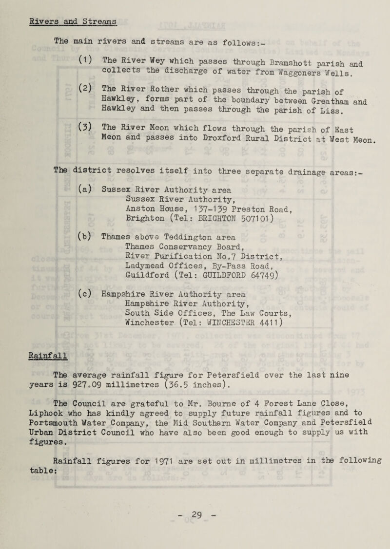 Rivers and Streams The main rivers and streams are as follows 0) The River Wey which passes through Bramshott parish and collects the discharge of water from Waggoners Wells, (2) The River Rother which passes through the parish of Hawkley, forms part of the boundary between Greatham and Hawkley and then passes through the parish of Liss. (3) The River Meon which flows through the parish of East Meon and passes into Droxford Rural District at West Meon. The district resolves itself into three separate drainage areas (a) Sussex River Authority area Sussex River Authority, Anston House, 137-159 Preston Road, Brighton (Tel: BRIGHTON 507101) (b) Thames above Teddington area Thames Conservancy Board, River Purification No.7 District, Ladymead Offices, By-Pass Road, Guildford (Tel: GUILDFORD 64749) (c) Hampshire River Authority area Hampshire River Authority, South Side Offices, The Law Courts, Winchester (Tel: WINCHESTER 441l) Rainfall The average rainfall figure for Petersfield over the last nine years is 92?»09 millimetres (36.5 inches). The Council are grateful to Mr. Bourne of 4 Forest Lane Close, Liphook who has kindly agreed to supply future rainfall figures and to Portsmouth Water Company, the Mid Southern Water Company and Petersfield Urban District Council who have also been good enough to supply us with figures. Rainfall figures for 1971 are set out in millimetres in the following table: