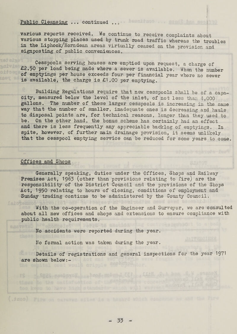0 0 9 o o o various reports received. We continue to receive complaints about various stopping places used by trunk road traffic whereas the troubles in the Liphook/Homdean areas virtually ceased on the provision and signposting of public conveniences. Cesspools serving houses are emptied upon request, a charge of £2.50 per load being made where a sewer is available. When the number of emptyings per house exceeds four per financial year where no sewer is available, the charge is £1.00 per emptying. Building Regulations require that new cesspools shall be of a capa¬ city, measured below the level of the inlet, of not less than 4,000 gallons. The number of these larger cesspools is increasing in the sane way that the number of smaller, inadequate ones is decreasing and hauls to disposal points are, for technical reasons, longer than they used to be. On the other hand, the bonus scheme has certainly had an effect and there is less frequently any appreciable backlog of emptyings. In spite, however, of further main drainage provision, it seems unlikely that the cesspool emptying service can be reduced for some years to come. Offices and Shoos Generally speaking, duties under the Offices, Shops and Railway Premises Act, 1963 (other than provisions relating to fire) are the responsibility of the District Council and the provisions of the Shops Act, 1950 relating to hours of closing, conditions of employment and Sunday trading continue to be administered by the County Council. With the co-operation of the Engineer and Surveyor, we are consulted about all new offices and shops and extensions to ensure compliance with public health requirements. No accidents were reported during the year. No formal action was taken during the year. Details of registrations and general inspections for the year 1971 are shown below