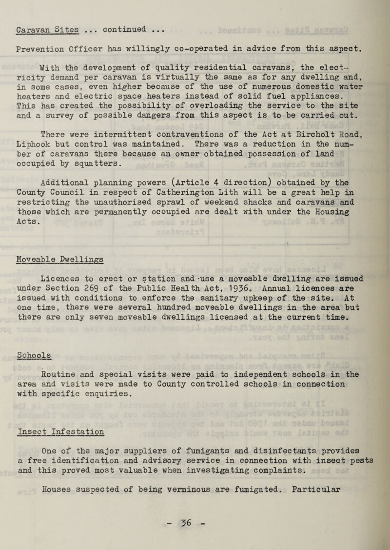 Caravan Sites ... continued ... Prevention Officer has willingly co-operated in advice from this aspect. With the development of quality residential caravans, the elect¬ ricity demand per caravan is virtually the same as for any dwelling and, in some cases, even higher because of the use of numerous domestic water heaters and electric space heaters instead of solid fuel appliances. This has created the possibility of overloading the service to the site and a survey of possible dangers from this aspect is to be carried out. There were intermittent contraventions of the Act at Bircholt Road, Liphook but control was maintained. There was a reduction in the num¬ ber of caravans there because an owner obtained possession of land occupied by squatters. Additional planning powers (Article 4 direction) obtained by the County Council in respect of Catherington Lith will be a great help in restricting the unauthorised sprawl of weekend shacks and caravans and those which are permanently occupied are dealt with under the Housing Acts. Moveable Dwellings Licences to erect or station and -use a moveable dwelling are issued under Section 269 of the Public Health Act, 1936. Annual licences are issued with conditions to enforce the sanitary upkeep of the site. At one time, there were several hundred moveable dwellings in the area but there are only seven moveable dwellings licensed at the current time. Schools Routine and special visits were paid to independent schools in the area and visits were made to County controlled schools in connection with specific enquiries. Insect Infestation One of the ma^or suppliers of fumigants and disinfectants provides a free identification and advisory service in connection with insect pests and this proved most valuable when investigating complaints. Houses suspected of being verminous are fumigated. Particular