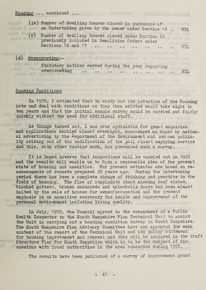 (iv) Number of dwelling houses closed in pursuance of an Undertaking given by the owner under Section 16 .. NIL (v) Number of dwelling houses closed under Section 26 previously included in Demolition Orders ’under Sections 16 and 17 . KIL (d) Overcrowding:- Statutory notices served during the year regarding overcrowding .. . „ .NIL Housing Conditions In 1970, I estimated that to carry out the intention of the Housing Acts and deal with conditions as they then existed would take eight to ten years and that the initial sample survey could be carried out fairly quickly without the need for additional staff. As things turned out, I was over optimistic for grant enquiries and applications doubled almost overnight, encouraged no doubt by nation¬ al advertising by the Department of the Environment and our own public¬ ity arising out of the modification of the pail closet emptying service and this, with other routine work, has prevented such a survey. It is hoped however that inspections will be carried out in 1972 and the results will enable us to form a reasonable idea of the present state of housing and amenities. Our present estimates are based on re¬ assessments of records prepared 25 years ago. During the intervening period there has been a complete change of thinking and practice in the field of housing. The flow of complaints about missing roof slates, blocked gutters, broken sashcords and unlockable doors has been almost halted by the sale of houses for owner/occupation and the present emphasis is on amenities necessary for health and improvement of the personal environment including living quality. In July, 1970, the Council agreed to the secondment of a Public Health Inspector to the South Hampshire Plan Technical Unit to assist the Unit in carrying out a housing condition survey in South. Hampshire. The South Hampshire Plan Advisory Committee have now approved the main content of the report of the Technical Unit and its policy statement for housing improvement and renewal and this will be included in the draft Structure Plan for South Hampshire which is to be the subject of dis¬ cussions with local authorities in the area concerned during 1972. The results have been published of a survey of improvement grant