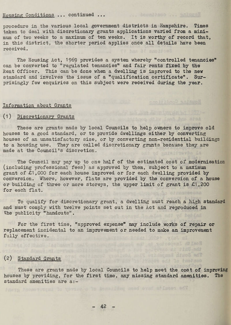 Housing Conditions ... continued ... procedure in the various local government districts in Hampshire. Times taken to deal with discretionary grants applications varied from a mini¬ mum of two weeks to a maximum of ten weeks. It is worthy of record that, in this district, the shorter period applies once all details have been received. The Housing Act, 1969 provides a system whereby controlled tenancies can be converted to regulated tenancies and fair rents fixed by the Rent Officer. This can be done when a dwelling is improved to the new standard and involves the issue of a qualification certificate. Sur¬ prisingly few enquiries on this subject were received during the year. Information about Grants (1) Discretionary Grants These are grants made by local Councils to help owners to improve old houses to a good standard, or to provide dwellings either by converting houses of an unsatisfactory size, or by converting non-residential buildings to a housing use. They are called discretionary grants because they are made at the Council's discretion. The Council may pay up to one half of the estimated cost of modernisation (including professional fees) as approved by them, subject to a maximum grant of £1,000 for each house improved or for each dwelling provided by conversion. Where, however, flats are provided by the conversion of a house or building of three or more storeys, the upper limit of grant is £1,200 for each flat. To qualify for discretionary grant, a dwelling must reach a high standard and must comply with twelve points set out in the Act and reproduced in the publicity handouts. For the first time, approved expense may include works of repair or replacement incidental to an improvement or needed to make an improvement fully effective. (2) Standard Grants These are grants made by local Councils to help meet the cost of improving houses by providing, for the first time, any missing standard amenities. The standard amenities are a:-