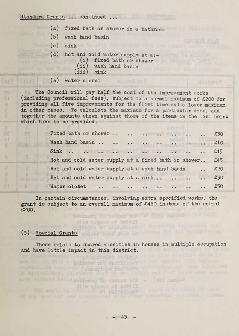 Standard Grants 0 9* continued • • o (a) fixed bath or shower in a bathroom (b) wash band basin (c) sink (d) hot and cold water supply at a:- (i) fixed bath or shower (ii) wash band basin (iii) sink (e) water closet The Council will pay half the cost of the improvement works (including professional fees), subject to a normal maximum of £200 for providing all five improvements for the first time and a lower maximum in other cases. To calculate the maximum for a particular case, add together the amounts shown against those of the items in the list below which have to be provided. Fixed bath or shower. £30 Wash hand basin.£10 Sink .. .. .. .. .. .. .. . . .. .. £15 Hot and cold water supply at a fixed bath or shower.. £45 Hot and cold water supply at a wash hand basin .. £20 Hot and cold water supply at a sink. £30 Water closet .. .. . £50 In certain circumstances, involving extra specified works, the grant is subject to an overall maximum of £450 instead of the normal £200. (3) Special Grants These relate to shared amenities in houses in multiple occupation and have little impact in this district. 45