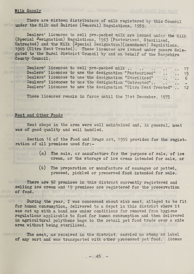 Milk Supply There are sixteen distributors of milk registered by this Council under the Milk and Dairies (General) Regulations, 1959. Dealers* licences to sell pre-packed milk are issued under the Milk (Special designation) Regulations, I963 (Pasteurised, Sterilised, Untreated) and the Milk (Special Designation)(Amendment) Regulations, 1965 (Ultra Heat Treated). These licences are issued under powers dele¬ gated to the Rural District Council by and on behalf of the Hampshire County Council. Dealers* licences to sell pre-packed milk.17 Dealers' licences to use the designation Pasteurised .. .. 15 Dealers' licences to use the designation Sterilised .. .. 6 Dealers’ licences to use the designation Untreated. Dealers' licences to use the designation Ultra Heat Treated .. 12 These licences remain in force until the 31st December, 1975. Meat and Other Poods Meat shops in the area were well maintained and, in general, meat was of good quality and well handled. Section 16 of the Pood and Drugs Act, 1955 provides for the regist¬ ration of all premises used for:- (a) The sale, or manufacture for the purpose of sale, of ice cream, or the storage of ice cream intended for sale, or (b) The preparation or manufacture of sausages or potted, pressed, pickled or preserved food intended for sale. There are 92 premises in this district currently registered and selling ice cream and 19 premises are registered for the preservation of food. During the year, I was concerned about slab meat, alleged to be fit for human consumption, delivered to a depot in this district where it was cut up with a band saw under conditions far removed from hygiene regulations applicable to food for human consumption and then delivered in agricultural polythene bags to the retail pet food trade over a wide area without being sterilised. The meat, as received in the district, carried no stamp or label of any sort and was transported with other processed pet food. Access