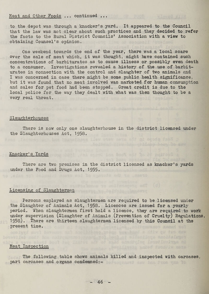 Meat and Other Foods ... continued ... to the depot was through a knacker's yard. It appeared to the Council that the law was not clear about such practices and they decided to refer the facts to the Rural District Councils’ Association with a view to obtaining Counsel's opinion. One weekend towards the end of the year, there was a local scare over the sale of meat which, it was thought, might have contained such concentrations of barbiturates as to cause illness or possibly even death to a consumer. Investigations revealed a history of the use of barbit¬ urates in connection with the control and slaughter of two animals and I was concerned in case there might be some public health significance, but it was found that no meat involved was marketed for human consumption and sales for pet food had been stopped. Great credit is due to the local police for the way they dealt with what was then thought to be a very real threat. Slaughterhouses There is now only one slaughterhouse in the district licensed under the Slaughterhouses Act, 1958. Knacker's lards There are two premises in the district licensed as knacker's yards under the Food and Drugs Act, 1955. Licensing of Slaughtermen Persons employed as slaughtermen are required to be licensed under the Slaughter of Animals Act, 1958. Licences are issued for a yearly period. When slaughtermen first hold a licence, they are required to work under supervision (Slaughter of Animals (Prevention of Cruelty) Regulations, 1958). There are thirteen slaughtermen licensed by this Council at the present time. Meat Inspection The following table shows animals killed and inspected with carcases, part carcases and organs condemned:-