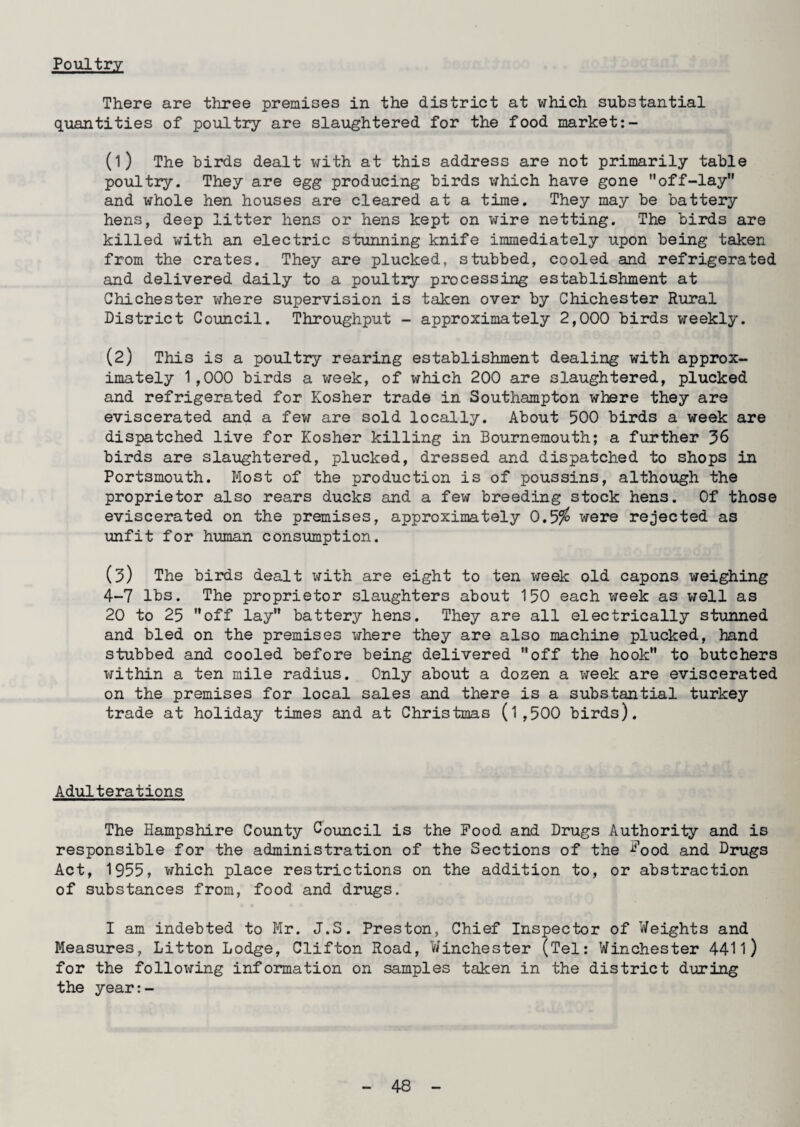 Poultry There are three premises in the district at which substantial quantities of poultry are slaughtered for the food market:- (1) The birds dealt with at this address are not primarily table poultry. They are egg producing birds which have gone off-lay and whole hen houses are cleared at a time. They may be battery hens, deep litter hens or hens kept on wire netting. The birds are killed with an electric stunning knife immediately upon being taken from the crates. They are plucked, stubbed, cooled and refrigerated and delivered daily to a poultry processing establishment at Chichester where supervision is taken over by Chichester Rural District Council. Throughput - approximately 2,000 birds weekly. (2) This is a poultry rearing establishment dealing with approx¬ imately 1,000 birds a week, of which 200 are slaughtered, plucked and refrigerated for Kosher trade in Southampton where they are eviscerated and a few are sold locally. About 500 birds a week are dispatched live for Kosher killing in Bournemouth; a further 36 birds are slaughtered, plucked, dressed and dispatched to shops in Portsmouth. Most of the production is of poussins, although the proprietor also rears ducks and a few breeding stock hens. Of those eviscerated on the premises, approximately 0.5$ were rejected as unfit for human consumption. (3) The birds dealt with are eight to ten week old capons weighing 4-7 lbs. The proprietor slaughters about 150 each week as well as 20 to 25 off lay battery hens. They are all electrically stunned and bled on the premises where they are also machine plucked, hand stubbed and cooled before being delivered off the hook to butchers within a ten mile radius. Only about a dozen a week are eviscerated on the premises for local sales and there is a substantial turkey trade at holiday times and at Christinas (l ,500 birds). Adulterations The Hampshire County Council is the Food and Drugs Authority and is responsible for the administration of the Sections of the i?ood and Drugs Act, 1955, which place restrictions on the addition to, or abstraction of substances from, food and drugs. I am indebted to Mr. J.S. Preston, Chief Inspector of Weights and Measures, Litton Lodge, Clifton Road, Winchester (Tel: Winchester 4411) for the following information on samples taken in the district during the year:-