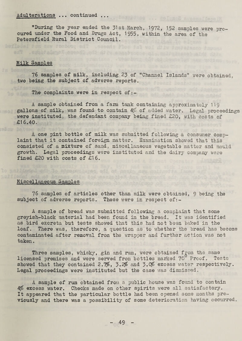 Adulterations ... continued ... During the year ended the 31st March, 1972, 152 samples were pro¬ cured under the Food and Drugs Act, 1955, within the area of the Petersfield Rural District Council. Milk Samples 76 samples of milk, including 23 of Channel Islands were obtained, two being the subject of adverse reports. The complaints were in respect of:- A sample obtained from a farm tank containing approximately 119 gallons of milk, was found to contain 4% of added water. Legal proceedings were instituted, the defendant company being fined £20, with costs of £16.40. A one pint bottle of milk was submitted following a consumer comp¬ laint that it contained foreign matter. Examination showed that this consisted of a mixture of sand, miscellaneous vegetable matter and mould growth. Legal proceedings were instituted and the dairy company were fined £20 with costs of £16. Miscellaneous Samples 76 samples of articles other than milk were obtained, 9 being the subject of adverse reports. These were in respect of:- A sample of bread was submitted following a complaint that some greyish-black material had been found in the bread. It was identified as bird excreta but tests showed that this had not been baked in the loaf. There was, therefore, a question as to whether the bread has become contaminated after removal from the wrapper and further action was not taken. Three samples, whisky, gin and rum, were obtained from the same licensed premises and i^ere served from bottles marked JO Proof. Tests showed that they contained 2.7%, 5.2% and 3.0% excess water respectively. Legal proceedings were instituted but the case was dismissed. A sample of rum obtained from a public house was found to contain 4% excess water. Checks made on other spirits were all satisfactory. It appeared that the particular bottle had been opened some months pre¬ viously and there was a possibility of some deterioration having occurred.