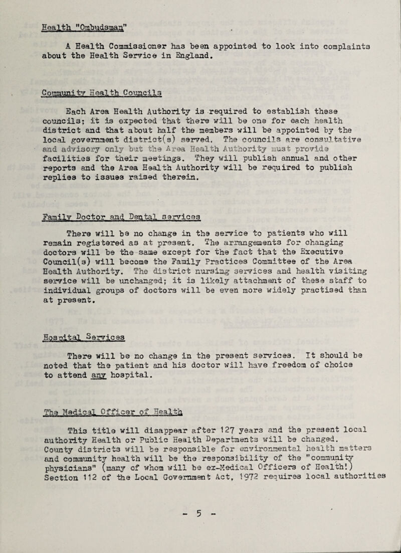 Health Ombudsman” A Health Commissioner ha3 been appointed to look into complaints about the Health Service in England. Community Health Councils Each Area Health Authority is required to establish these councils; it is expected that there will be one for each health district and that about half the members will be appointed by the local government district(s) served. The councils are consultative and advisory only but the Area Health Authority must provide facilities for their meetings. They will publish annual and other reports and the Area Health Authority will be required to publish replies to issues raised therein. Family Doctor and Dental services There will be no change in the service to patients who will remain registered as at present. The arrangements for changing doctors will be the same except for the fact that the Executive Council(s) will become the Family Practices Committee of the Area Health Authority. The district nursing services and health visiting service will be unchanged; it i3 likely attachment of these staff to individual groups of doctors will be even more widely practised than at present. 5'23 altaj.,, S ervjLCss There will be no change in the present services. It should be noted that the patient and his doctor will have freedom of choice to attend any hospital. The Medical Officer of Health Thi3 title will disappear after 12? years and the present local authority Health or Public Health Departments will be changed. County districts will be responsible for environmental health matters and community health will be the responsibility of the community physicians (many of whom will be ez-Medical Officers of Health!) Section 112 of tie Local Government Act, 1972 requires local authorities