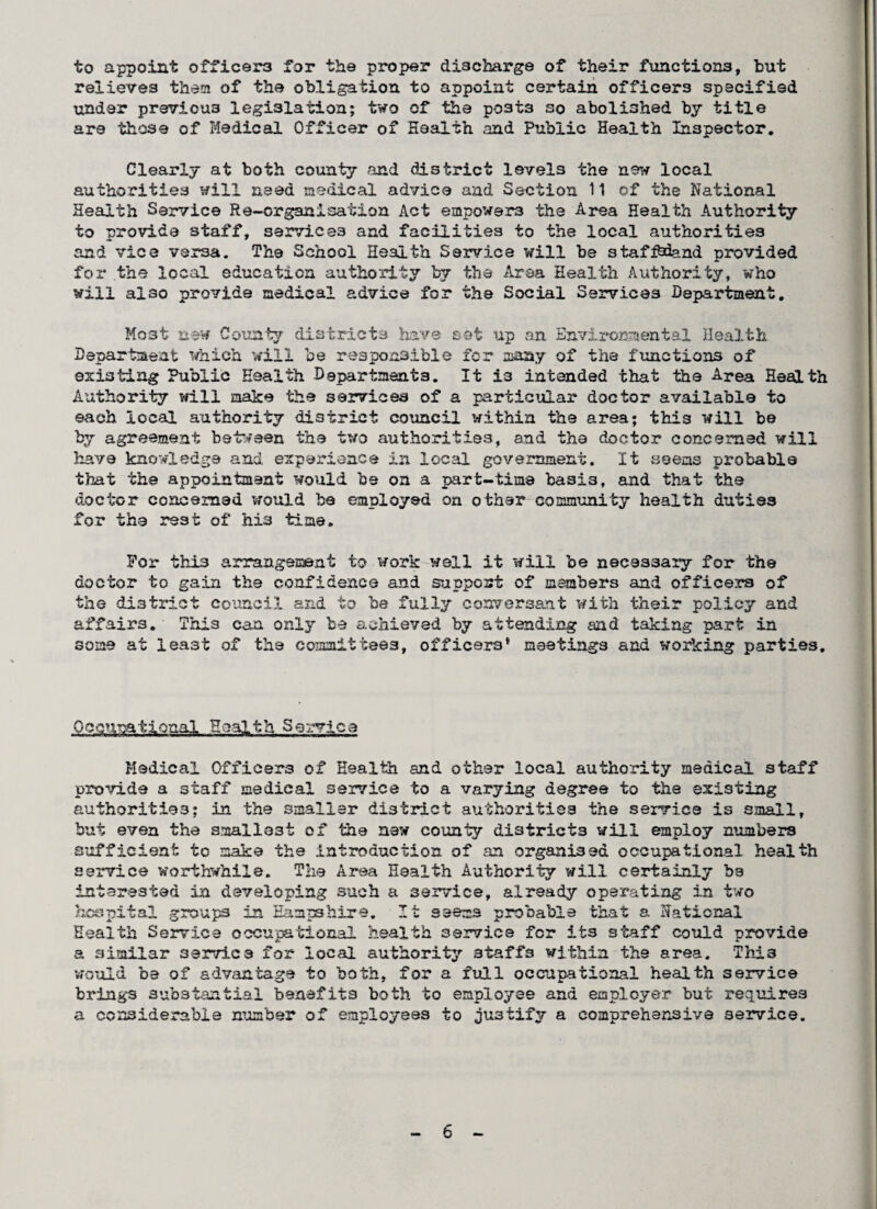to appoint officers for the proper discharge of their functions, but relieves them of the obligation to appoint certain officers specified xinder previous legislation; two of the posts so abolished by title are those of Medical Officer of Health and Public Health Inspector, Clearly at both county and district levels the new local authorities will need medical advice and Section 11 of the National Health Service Re-organisation Act empowers the Area Health Authority to provide staff, services and facilities to the local authorities and vice versa. The School Health Service will be staff&iand provided for the local education authority by the Area Health Authority, who will al30 provide medical advice for the Social Services Department, Most new County districts have set up an Environmental Health Department which will he responsible for many of the functions of* existing Public Health Dapartment3. It is intended that the Area Health Authority will make the services of a particular doctor available to each local authority district council within the area; this will be by agreement between the two authorities, and the doctor concerned will have knowledge and experience in local government. It seems probable that the appointment would be on a part-time basis, and that the doctor concerned would be employed on other community health duties for the rest of his time. For this arrangement to work well it will be necessary for the doctor to gain the confidence and support of members and officers of the district council and to be fully conversant with their policy and affairs. This can only be achieved by attending and taking part in some at least of the committees, officers* meetings and working parties. Occupational Health Service Medical Officers of Health and other local authority medical staff provide a staff medical service to a varying degree to the existing authorities; in the smaller district authorities the service is small, but even the smallest of the new county districts will employ numbers sufficient to make the introduction of an organised occupational health service worthwhile. The Area Health Authority will certainly bs interested in developing such a service, already operating in two hospital groups in Hampshire. It seems probable that a National Health Service occupational health service for its staff could provide a similar service for local authority staffs within the area. This would be of advantage to both, for a full occupational health service brings substantial benefits both to employee and employer but requires a considerable number of employees to justify a comprehensive service.