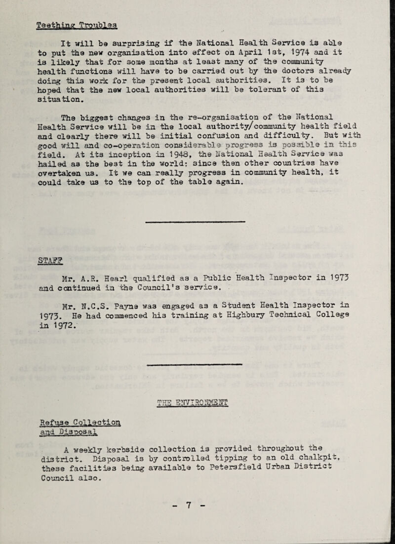 Teething Troubles It will be surprising if the National Health Service ia able to put the new organisation into effect on April 1st, 1974 ana it is likely that for some months at least many of the community health functions will have to be carried out by the doctors already doing thi3 work for the present local authorities. It i3 to be hoped that the new local authorities will be tolerant of this situation. The biggest changes in the re-organisation of the National Health Service will be in the local authority/community health field and clearly there will be initial confusion and difficulty. But with good will and co-operation considerable progress is possible in this field. At its inception .in 1943, the National Health Service wa3 hailed as the best in the world: sines then other countries have overtaken us. It we can really progress in community health, it could take us to the top of the table again. STAFF Mr. A.R. Hear! qualified as a Public Health Inspector in 1973 and continued in the Council's service. Mr. N.C.S. Payne wa3 engaged as a Student Health Inspector in 1973. He had commenced his training at Highbury Technical College in 1972. THE Err/IRC NM3NT Refuse Collection and BisnosaI A weekly kerbside collection is provided throughout the district. Disposal is by controlled tipping to an old chalkpit, these facilities being available to Petersfield Urban District Council al3o.
