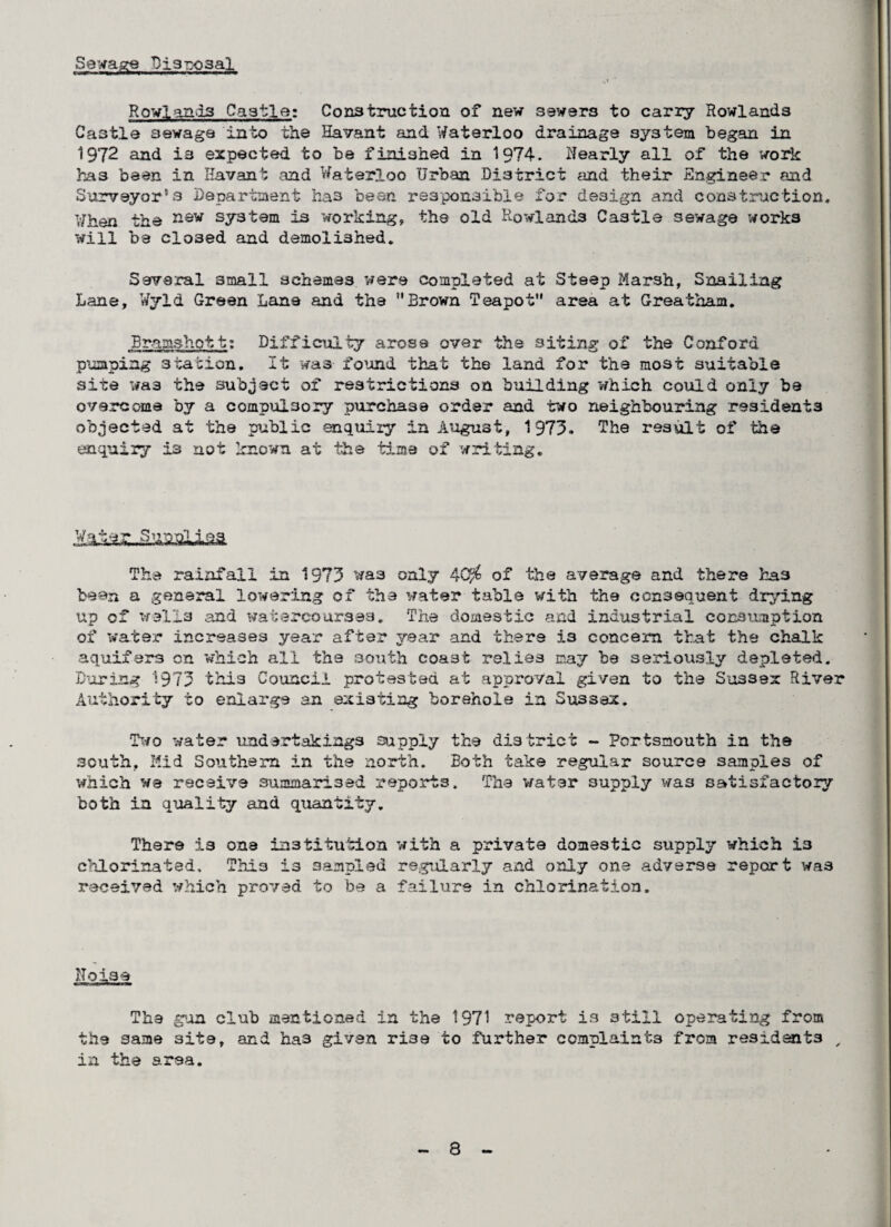 Sewage Dj3Tx>3al Rowlands Castle: Construction of new sewers to carry Rowlands Castle sewage into the Havant and Waterloo drainage system began in 1972 and is expected to be finished in 1974. Nearly all of the work has been in Havant and Waterloo Urban District and their Engineer and Surveyor's Department has been responsible for design and construction. When the nsw system is working, the old Rowlands Castle sewage works will be closed and demolished. Several small schemes were completed at Steep Marsh, Snailing Lane, Wyld Green Lane and the Brown Teapot area at Greatham. Bramshott: Difficulty arose over the siting of the Conford pumping station. It was found that the land for the most suitable site was the subject of restrictions on building which could only be overcome by a compulsory purchase order and two neighbouring residents objected at the public enquiry in August, 1973. The result of the enquiry is not known at the time of writing. The rainfall in 1973 was only 4Q$ of the average and there has bean a general lowering of the water table with the consequent drying up of wells and watercourses. The domestic and industrial consumption of water increases year after year and there i3 concern that the chalk aquifers on which all the south coast relies may be seriously depleted. During 1973 this Council protested at approval given to the Susses River Authority to enlarge an existing borehole in Sussex. Two water undertakings supply the district - Portsmouth in the south. Mid Southern in the north. Both take regular source samples of which we receive summarised reports. The water supply was satisfactory both in quality and quantity. There is one institution with a private domestic supply which i3 chlorinated. This is sampled regularly and only one adverse report was received which proved to be a failure in chlorination. Noise The gun club mentioned in the 1971 report is still operating from the same site, and has given rise to further complaints from residents , in the area.